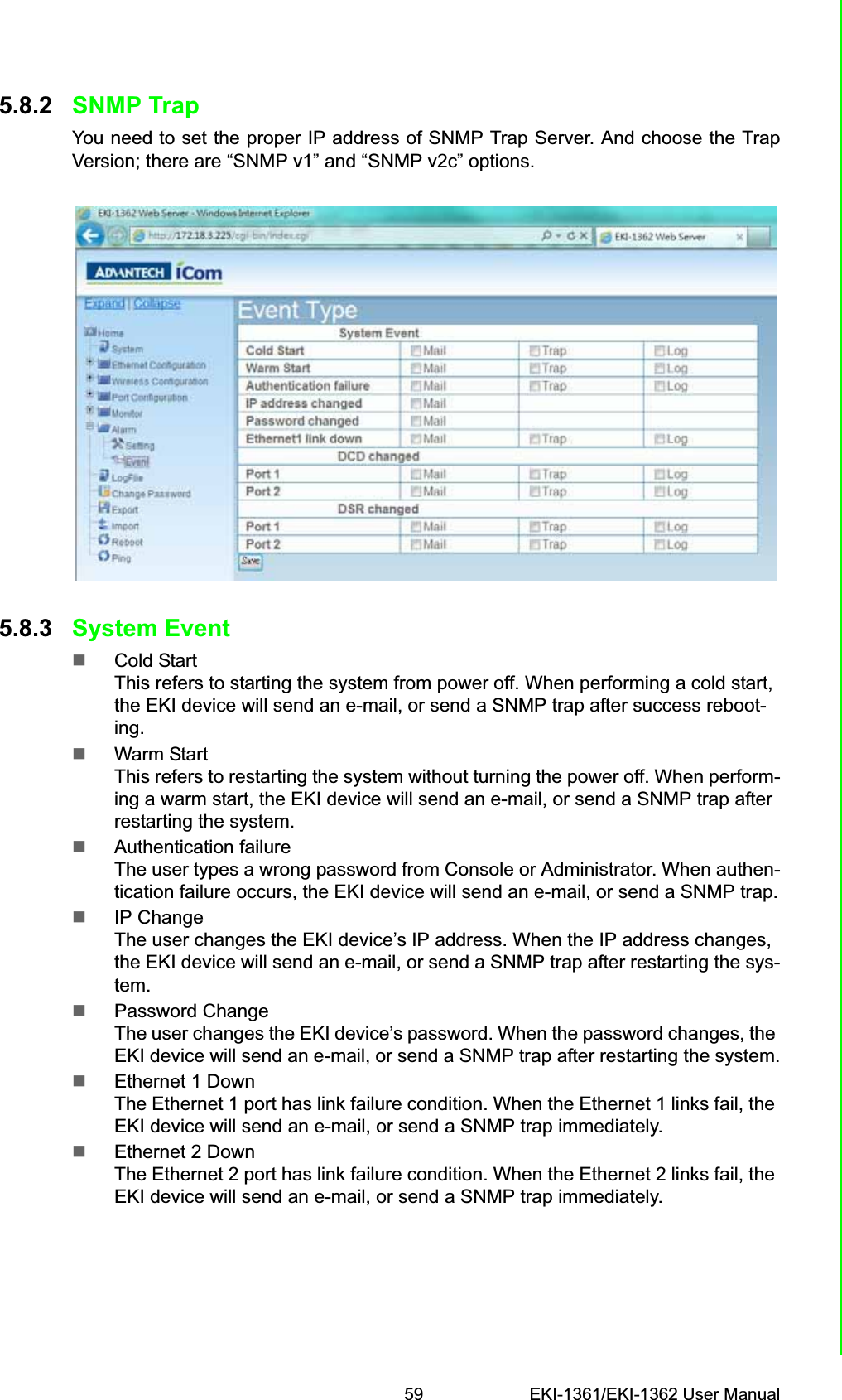 59 EKI-1361/EKI-1362 User ManualChapter 5 Web-Based Configuration5.8.2 SNMP TrapYou need to set the proper IP address of SNMP Trap Server. And choose the TrapVersion; there are “SNMP v1” and “SNMP v2c” options.5.8.3 System EventCold StartThis refers to starting the system from power off. When performing a cold start, the EKI device will send an e-mail, or send a SNMP trap after success reboot-ing.Warm StartThis refers to restarting the system without turning the power off. When perform-ing a warm start, the EKI device will send an e-mail, or send a SNMP trap after restarting the system.Authentication failureThe user types a wrong password from Console or Administrator. When authen-tication failure occurs, the EKI device will send an e-mail, or send a SNMP trap.IP ChangeThe user changes the EKI device’s IP address. When the IP address changes, the EKI device will send an e-mail, or send a SNMP trap after restarting the sys-tem.Password ChangeThe user changes the EKI device’s password. When the password changes, the EKI device will send an e-mail, or send a SNMP trap after restarting the system.Ethernet 1 DownThe Ethernet 1 port has link failure condition. When the Ethernet 1 links fail, the EKI device will send an e-mail, or send a SNMP trap immediately.Ethernet 2 DownThe Ethernet 2 port has link failure condition. When the Ethernet 2 links fail, the EKI device will send an e-mail, or send a SNMP trap immediately.