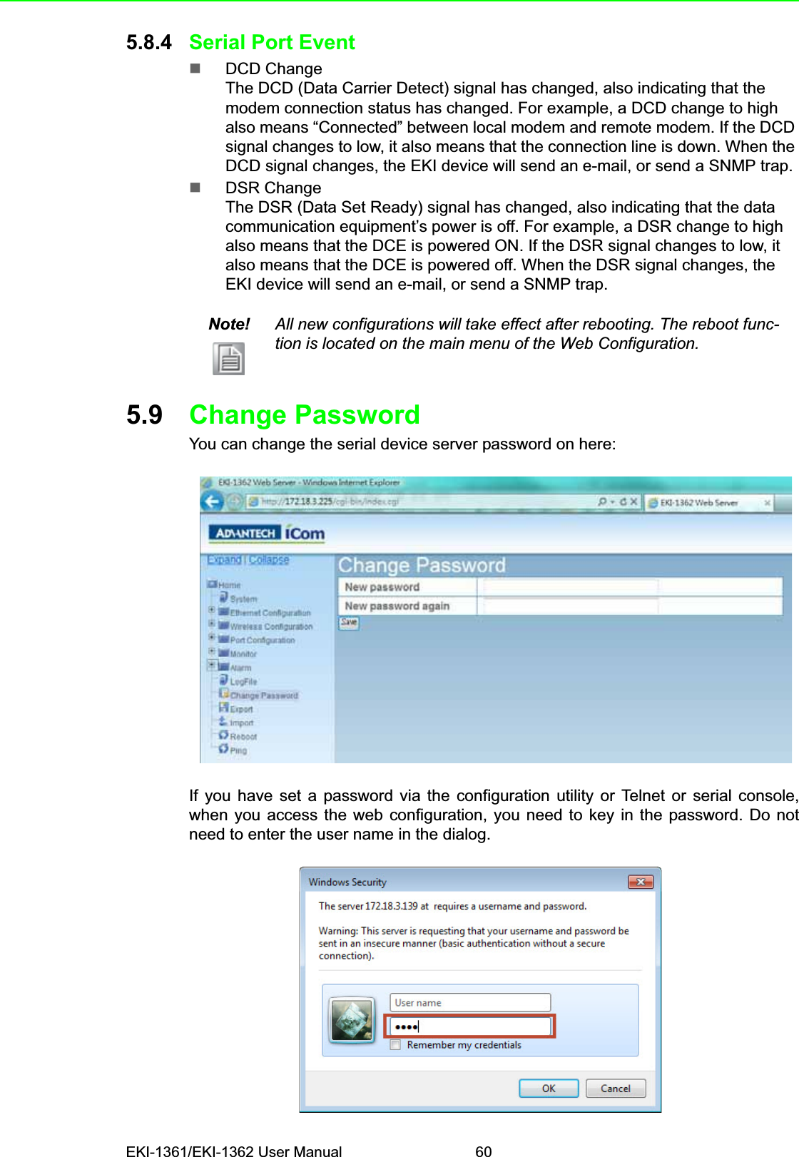 EKI-1361/EKI-1362 User Manual 605.8.4 Serial Port EventDCD ChangeThe DCD (Data Carrier Detect) signal has changed, also indicating that the modem connection status has changed. For example, a DCD change to high also means “Connected” between local modem and remote modem. If the DCD signal changes to low, it also means that the connection line is down. When the DCD signal changes, the EKI device will send an e-mail, or send a SNMP trap.DSR ChangeThe DSR (Data Set Ready) signal has changed, also indicating that the data communication equipment’s power is off. For example, a DSR change to high also means that the DCE is powered ON. If the DSR signal changes to low, it also means that the DCE is powered off. When the DSR signal changes, the EKI device will send an e-mail, or send a SNMP trap.5.9 Change PasswordYou can change the serial device server password on here:If you have set a password via the configuration utility or Telnet or serial console,when you access the web configuration, you need to key in the password. Do notneed to enter the user name in the dialog.Note! All new configurations will take effect after rebooting. The reboot func-tion is located on the main menu of the Web Configuration.