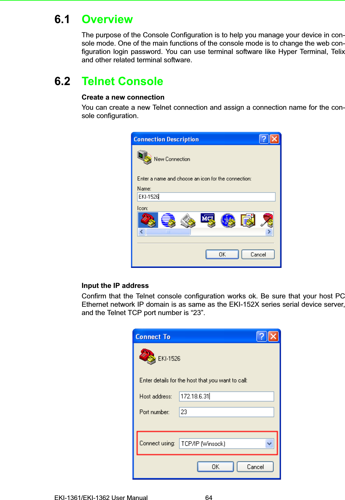 EKI-1361/EKI-1362 User Manual 646.1 OverviewThe purpose of the Console Configuration is to help you manage your device in con-sole mode. One of the main functions of the console mode is to change the web con-figuration login password. You can use terminal software like Hyper Terminal, Telixand other related terminal software.6.2 Telnet ConsoleCreate a new connectionYou can create a new Telnet connection and assign a connection name for the con-sole configuration.Input the IP addressConfirm that the Telnet console configuration works ok. Be sure that your host PCEthernet network IP domain is as same as the EKI-152X series serial device server,and the Telnet TCP port number is “23”.