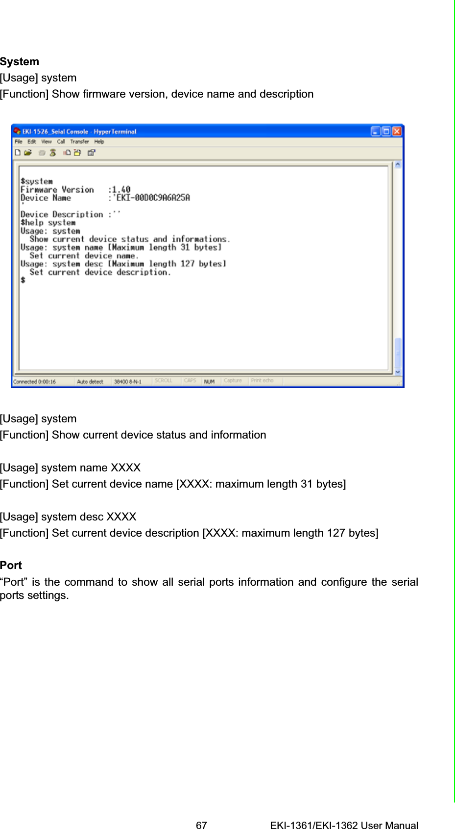 67 EKI-1361/EKI-1362 User ManualChapter 6 Telnet ConfigurationSystem[Usage] system[Function] Show firmware version, device name and description[Usage] system[Function] Show current device status and information[Usage] system name XXXX[Function] Set current device name [XXXX: maximum length 31 bytes][Usage] system desc XXXX[Function] Set current device description [XXXX: maximum length 127 bytes]Port“Port” is the command to show all serial ports information and configure the serialports settings.