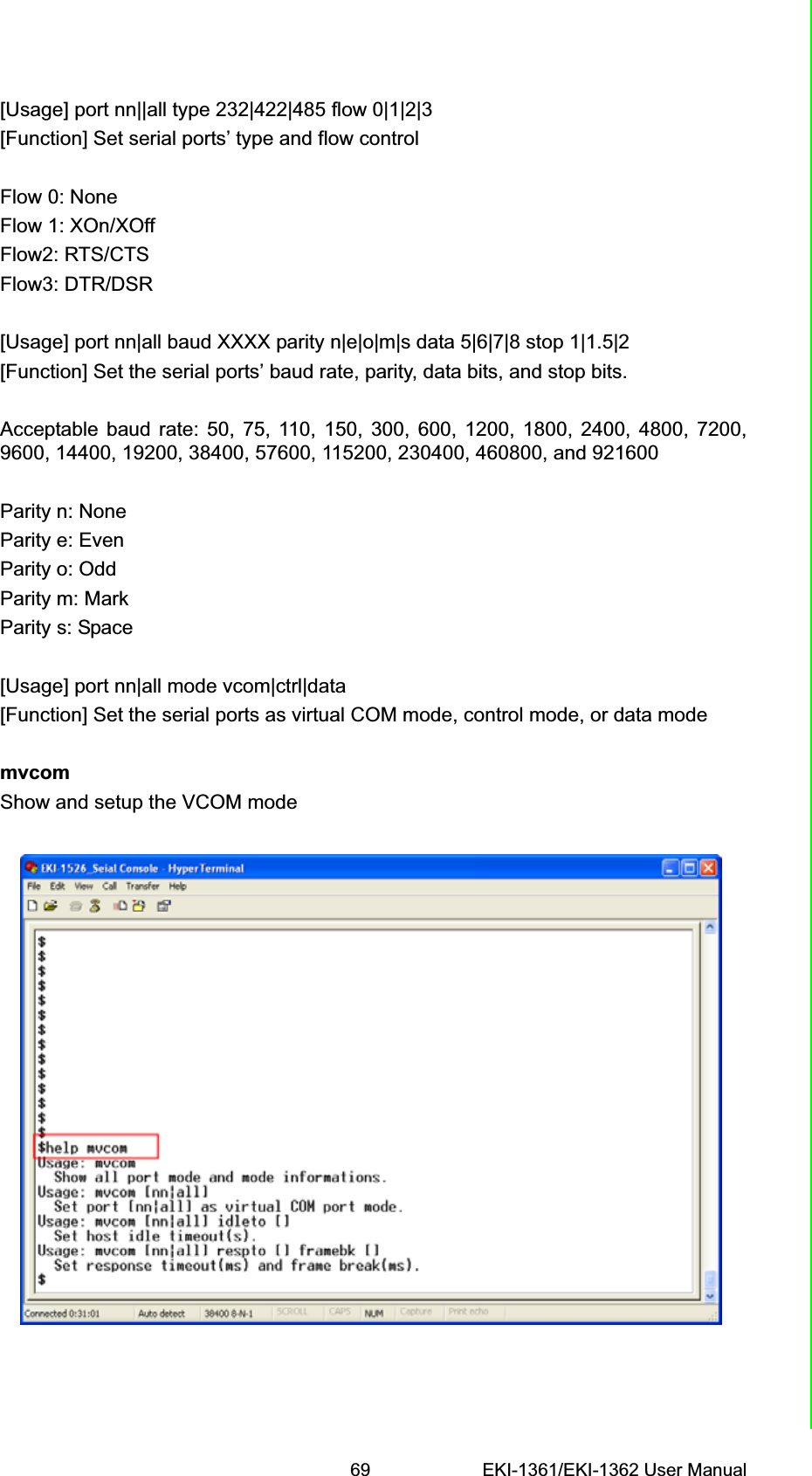 69 EKI-1361/EKI-1362 User ManualChapter 6 Telnet Configuration[Usage] port nn||all type 232|422|485 flow 0|1|2|3[Function] Set serial ports’ type and flow controlFlow 0: NoneFlow 1: XOn/XOffFlow2: RTS/CTSFlow3: DTR/DSR[Usage] port nn|all baud XXXX parity n|e|o|m|s data 5|6|7|8 stop 1|1.5|2[Function] Set the serial ports’ baud rate, parity, data bits, and stop bits.Acceptable baud rate: 50, 75, 110, 150, 300, 600, 1200, 1800, 2400, 4800, 7200,9600, 14400, 19200, 38400, 57600, 115200, 230400, 460800, and 921600Parity n: NoneParity e: EvenParity o: OddParity m: MarkParity s: Space[Usage] port nn|all mode vcom|ctrl|data[Function] Set the serial ports as virtual COM mode, control mode, or data modemvcomShow and setup the VCOM mode