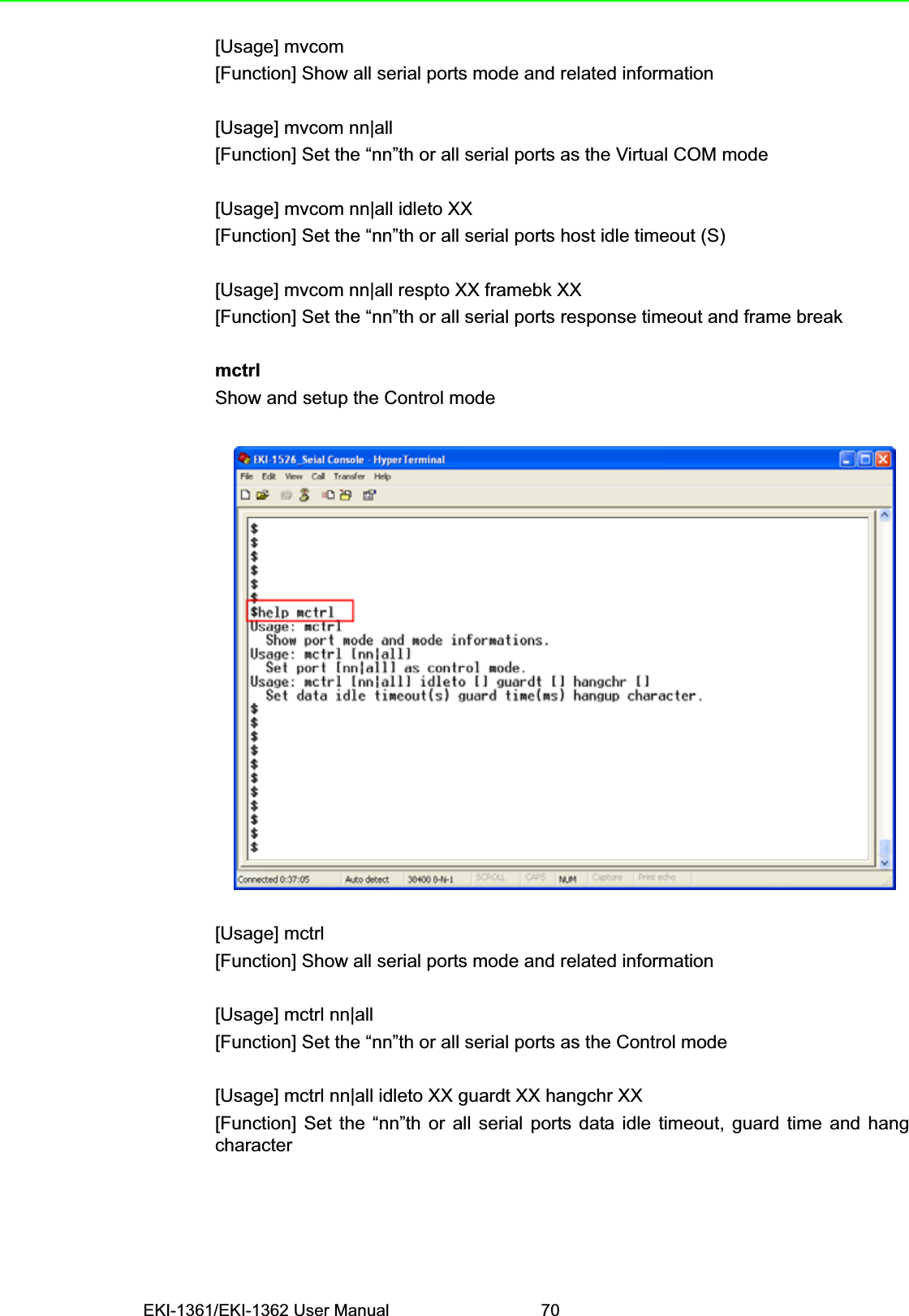 EKI-1361/EKI-1362 User Manual 70[Usage] mvcom[Function] Show all serial ports mode and related information[Usage] mvcom nn|all[Function] Set the “nn”th or all serial ports as the Virtual COM mode[Usage] mvcom nn|all idleto XX[Function] Set the “nn”th or all serial ports host idle timeout (S)[Usage] mvcom nn|all respto XX framebk XX[Function] Set the “nn”th or all serial ports response timeout and frame breakmctrlShow and setup the Control mode[Usage] mctrl[Function] Show all serial ports mode and related information[Usage] mctrl nn|all[Function] Set the “nn”th or all serial ports as the Control mode[Usage] mctrl nn|all idleto XX guardt XX hangchr XX[Function] Set the “nn”th or all serial ports data idle timeout, guard time and hangcharacter