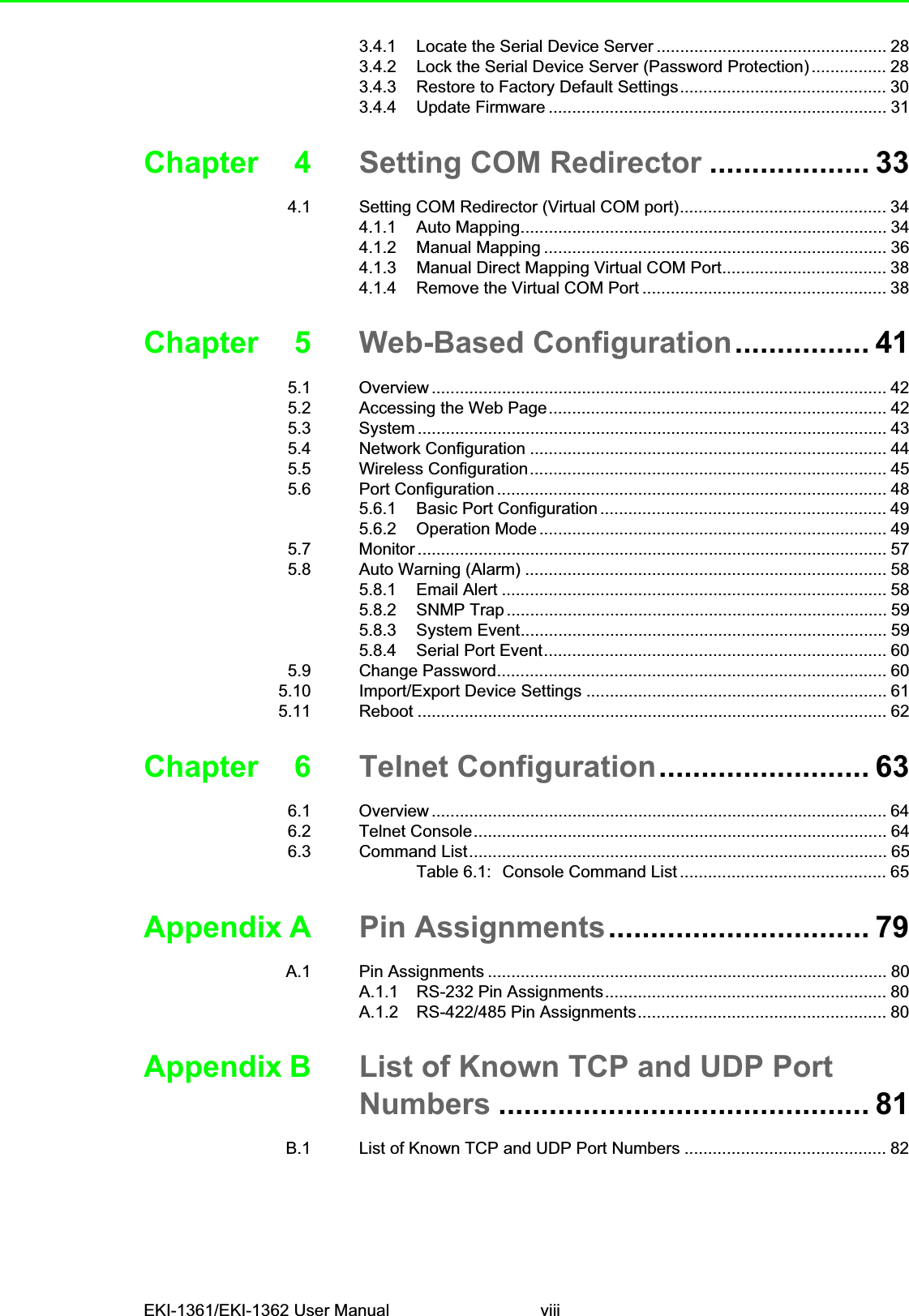 EKI-1361/EKI-1362 User Manual viii3.4.1 Locate the Serial Device Server ................................................. 283.4.2 Lock the Serial Device Server (Password Protection) ................ 283.4.3 Restore to Factory Default Settings............................................ 303.4.4 Update Firmware ........................................................................ 31Chapter 4 Setting COM Redirector ................... 334.1 Setting COM Redirector (Virtual COM port)............................................ 344.1.1 Auto Mapping.............................................................................. 344.1.2 Manual Mapping ......................................................................... 364.1.3 Manual Direct Mapping Virtual COM Port................................... 384.1.4 Remove the Virtual COM Port .................................................... 38Chapter 5 Web-Based Configuration................ 415.1 Overview ................................................................................................. 425.2 Accessing the Web Page........................................................................ 425.3 System .................................................................................................... 435.4 Network Configuration ............................................................................ 445.5 Wireless Configuration............................................................................ 455.6 Port Configuration ................................................................................... 485.6.1 Basic Port Configuration............................................................. 495.6.2 Operation Mode .......................................................................... 495.7 Monitor .................................................................................................... 575.8 Auto Warning (Alarm) ............................................................................. 585.8.1 Email Alert .................................................................................. 585.8.2 SNMP Trap ................................................................................. 595.8.3 System Event.............................................................................. 595.8.4 Serial Port Event......................................................................... 605.9 Change Password................................................................................... 605.10 Import/Export Device Settings ................................................................ 615.11 Reboot .................................................................................................... 62Chapter 6 Telnet Configuration......................... 636.1 Overview ................................................................................................. 646.2 Telnet Console........................................................................................ 646.3 Command List......................................................................................... 65Table 6.1: Console Command List ............................................ 65Appendix A Pin Assignments............................... 79A.1 Pin Assignments ..................................................................................... 80A.1.1 RS-232 Pin Assignments............................................................ 80A.1.2 RS-422/485 Pin Assignments..................................................... 80Appendix B List of Known TCP and UDP Port Numbers ............................................ 81B.1 List of Known TCP and UDP Port Numbers ........................................... 82