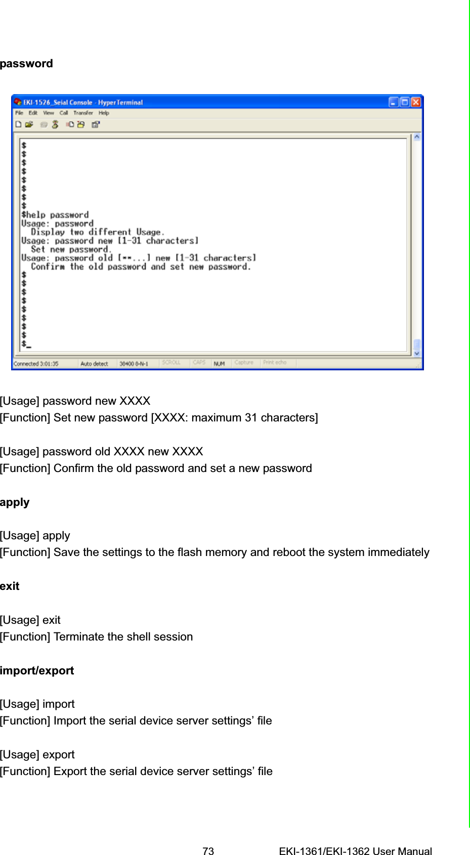 73 EKI-1361/EKI-1362 User ManualChapter 6 Telnet Configurationpassword[Usage] password new XXXX[Function] Set new password [XXXX: maximum 31 characters][Usage] password old XXXX new XXXX[Function] Confirm the old password and set a new passwordapply[Usage] apply[Function] Save the settings to the flash memory and reboot the system immediatelyexit[Usage] exit[Function] Terminate the shell sessionimport/export[Usage] import[Function] Import the serial device server settings’ file[Usage] export[Function] Export the serial device server settings’ file