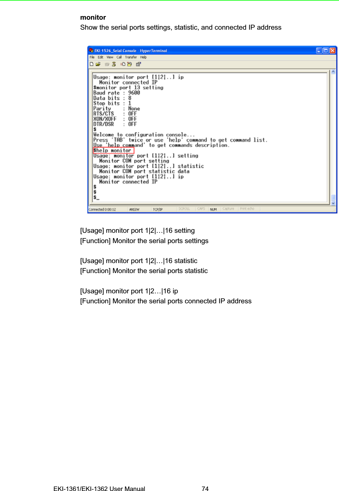 EKI-1361/EKI-1362 User Manual 74monitorShow the serial ports settings, statistic, and connected IP address[Usage] monitor port 1|2|…|16 setting[Function] Monitor the serial ports settings[Usage] monitor port 1|2|…|16 statistic[Function] Monitor the serial ports statistic[Usage] monitor port 1|2…|16 ip[Function] Monitor the serial ports connected IP address