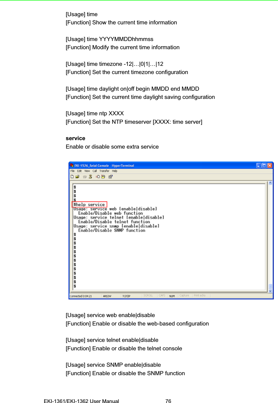 EKI-1361/EKI-1362 User Manual 76[Usage] time[Function] Show the current time information[Usage] time YYYYMMDDhhmmss[Function] Modify the current time information[Usage] time timezone -12|…|0|1|…|12[Function] Set the current timezone configuration[Usage] time daylight on|off begin MMDD end MMDD[Function] Set the current time daylight saving configuration[Usage] time ntp XXXX[Function] Set the NTP timeserver [XXXX: time server]serviceEnable or disable some extra service[Usage] service web enable|disable[Function] Enable or disable the web-based configuration[Usage] service telnet enable|disable[Function] Enable or disable the telnet console[Usage] service SNMP enable|disable[Function] Enable or disable the SNMP function