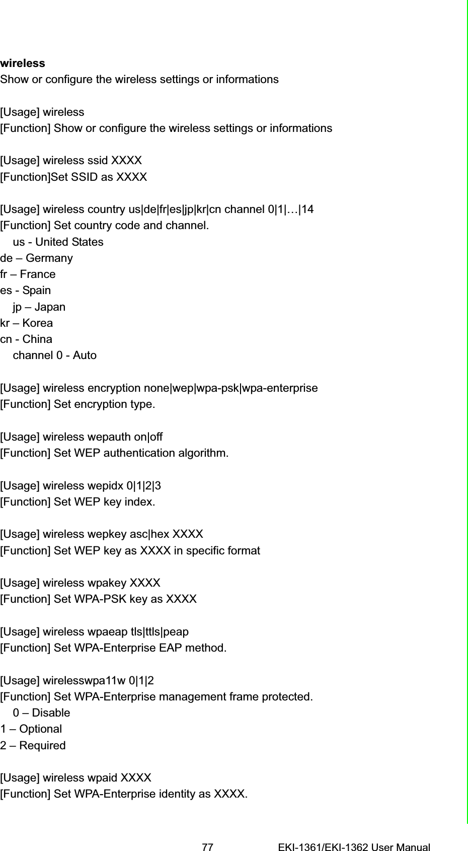 77 EKI-1361/EKI-1362 User ManualChapter 6 Telnet ConfigurationwirelessShow or configure the wireless settings or informations[Usage] wireless[Function] Show or configure the wireless settings or informations[Usage] wireless ssid XXXX[Function]Set SSID as XXXX[Usage] wireless country us|de|fr|es|jp|kr|cn channel 0|1|…|14[Function] Set country code and channel.    us - United Statesde – Germanyfr – Francees - Spain    jp – Japankr – Koreacn - China    channel 0 - Auto[Usage] wireless encryption none|wep|wpa-psk|wpa-enterprise[Function] Set encryption type.[Usage] wireless wepauth on|off[Function] Set WEP authentication algorithm.[Usage] wireless wepidx 0|1|2|3[Function] Set WEP key index.[Usage] wireless wepkey asc|hex XXXX[Function] Set WEP key as XXXX in specific format[Usage] wireless wpakey XXXX[Function] Set WPA-PSK key as XXXX[Usage] wireless wpaeap tls|ttls|peap[Function] Set WPA-Enterprise EAP method.[Usage] wirelesswpa11w 0|1|2[Function] Set WPA-Enterprise management frame protected.    0 – Disable1 – Optional2 – Required[Usage] wireless wpaid XXXX[Function] Set WPA-Enterprise identity as XXXX.