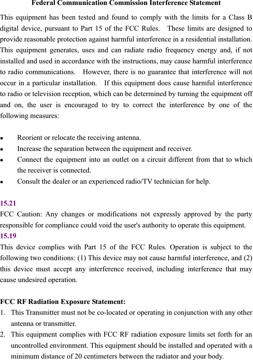 Federal Communication Commission Interference Statement This equipment has been tested and found to comply with the limits for a Class B digital device, pursuant to Part 15 of the FCC Rules.    These limits are designed to provide reasonable protection against harmful interference in a residential installation.   This equipment generates, uses and can radiate radio frequency energy and, if not installed and used in accordance with the instructions, may cause harmful interference to radio communications.    However, there is no guarantee that interference will not occur in a particular installation.    If this equipment does cause harmful interference to radio or television reception, which can be determined by turning the equipment off and on, the user is encouraged to try to correct the interference by one of the following measures: zReorient or relocate the receiving antenna. zIncrease the separation between the equipment and receiver. zConnect the equipment into an outlet on a circuit different from that to which the receiver is connected. zConsult the dealer or an experienced radio/TV technician for help. 15.21FCC Caution: Any changes or modifications not expressly approved by the party responsible for compliance could void the user&apos;s authority to operate this equipment. 15.19This device complies with Part 15 of the FCC Rules. Operation is subject to the following two conditions: (1) This device may not cause harmful interference, and (2) this device must accept any interference received, including interference that may cause undesired operation. FCC RF Radiation Exposure Statement:   1. This Transmitter must not be co-located or operating in conjunction with any other antenna or transmitter. 2. This equipment complies with FCC RF radiation exposure limits set forth for an uncontrolled environment. This equipment should be installed and operated with a minimum distance of 20 centimeters between the radiator and your body. 
