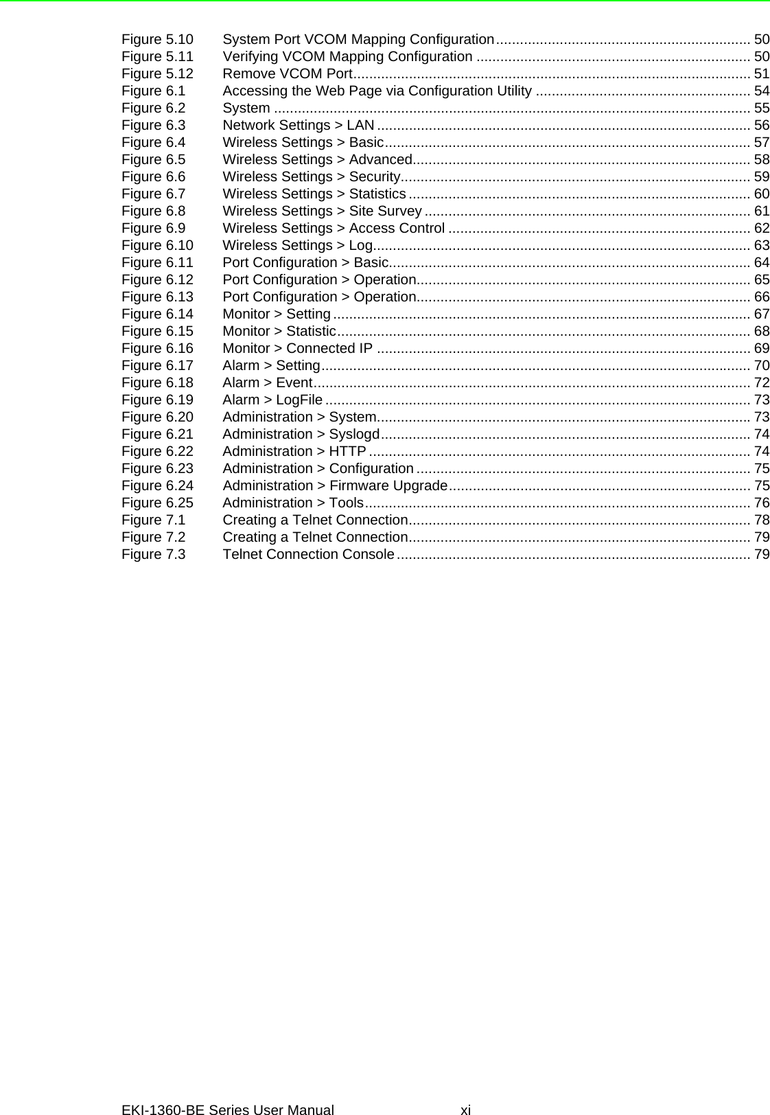 EKI-1360-BE Series User Manual xiFigure 5.10 System Port VCOM Mapping Configuration................................................................ 50Figure 5.11 Verifying VCOM Mapping Configuration ..................................................................... 50Figure 5.12 Remove VCOM Port.................................................................................................... 51Figure 6.1 Accessing the Web Page via Configuration Utility ...................................................... 54Figure 6.2 System ........................................................................................................................ 55Figure 6.3 Network Settings &gt; LAN .............................................................................................. 56Figure 6.4 Wireless Settings &gt; Basic............................................................................................ 57Figure 6.5 Wireless Settings &gt; Advanced..................................................................................... 58Figure 6.6 Wireless Settings &gt; Security........................................................................................ 59Figure 6.7 Wireless Settings &gt; Statistics ...................................................................................... 60Figure 6.8 Wireless Settings &gt; Site Survey .................................................................................. 61Figure 6.9 Wireless Settings &gt; Access Control ............................................................................ 62Figure 6.10 Wireless Settings &gt; Log............................................................................................... 63Figure 6.11 Port Configuration &gt; Basic...........................................................................................64Figure 6.12 Port Configuration &gt; Operation.................................................................................... 65Figure 6.13 Port Configuration &gt; Operation.................................................................................... 66Figure 6.14 Monitor &gt; Setting ......................................................................................................... 67Figure 6.15 Monitor &gt; Statistic........................................................................................................ 68Figure 6.16 Monitor &gt; Connected IP .............................................................................................. 69Figure 6.17 Alarm &gt; Setting............................................................................................................ 70Figure 6.18 Alarm &gt; Event.............................................................................................................. 72Figure 6.19 Alarm &gt; LogFile ........................................................................................................... 73Figure 6.20 Administration &gt; System..............................................................................................73Figure 6.21 Administration &gt; Syslogd.............................................................................................74Figure 6.22 Administration &gt; HTTP ................................................................................................74Figure 6.23 Administration &gt; Configuration .................................................................................... 75Figure 6.24 Administration &gt; Firmware Upgrade............................................................................ 75Figure 6.25 Administration &gt; Tools................................................................................................. 76Figure 7.1 Creating a Telnet Connection...................................................................................... 78Figure 7.2 Creating a Telnet Connection...................................................................................... 79Figure 7.3 Telnet Connection Console......................................................................................... 79