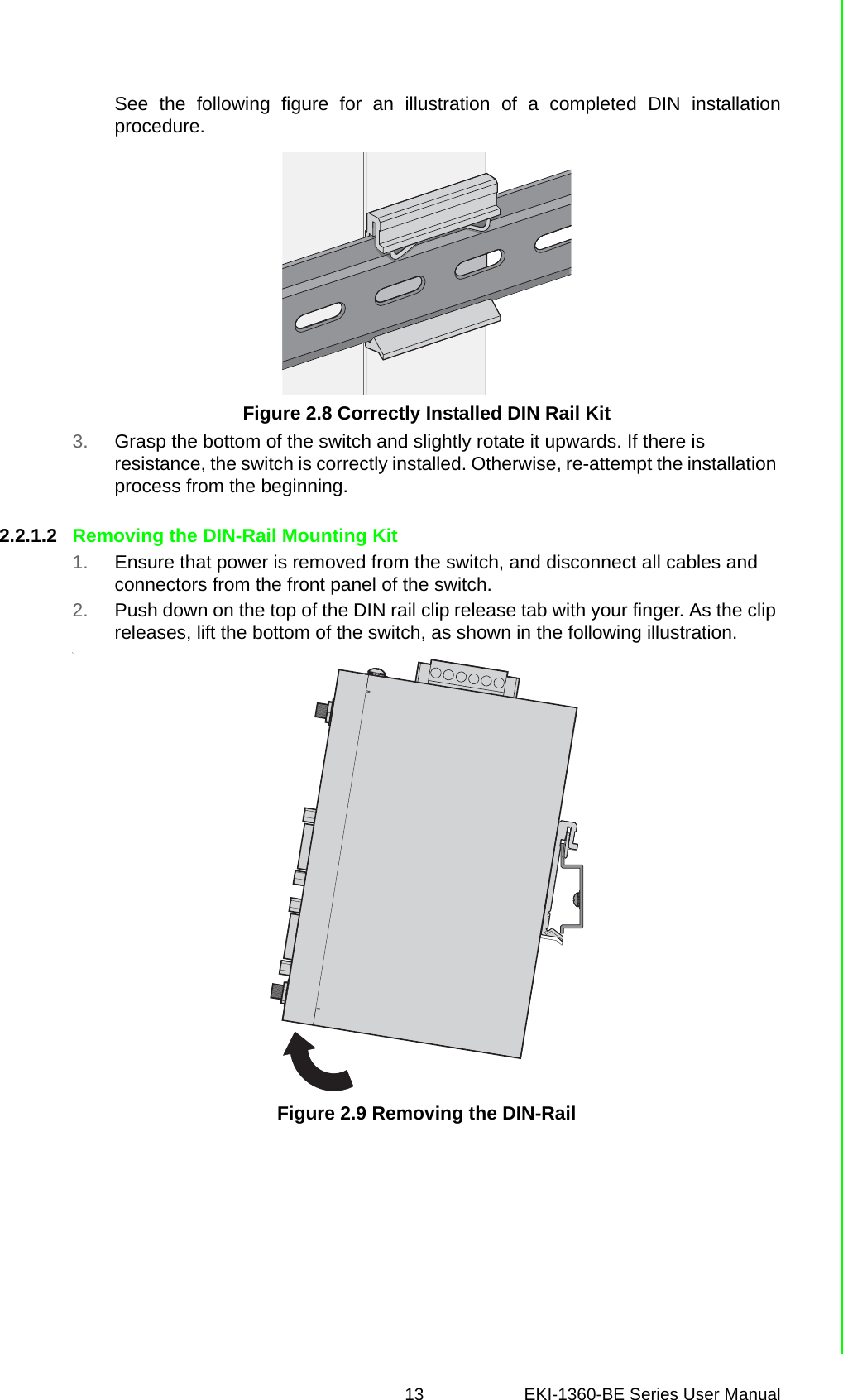 13 EKI-1360-BE Series User Manual See the following figure for an illustration of a completed DIN installationprocedure.Figure 2.8 Correctly Installed DIN Rail Kit3. Grasp the bottom of the switch and slightly rotate it upwards. If there is resistance, the switch is correctly installed. Otherwise, re-attempt the installation process from the beginning.2.2.1.2 Removing the DIN-Rail Mounting Kit1. Ensure that power is removed from the switch, and disconnect all cables and connectors from the front panel of the switch.2. Push down on the top of the DIN rail clip release tab with your finger. As the clip releases, lift the bottom of the switch, as shown in the following illustration.\Figure 2.9 Removing the DIN-Rail