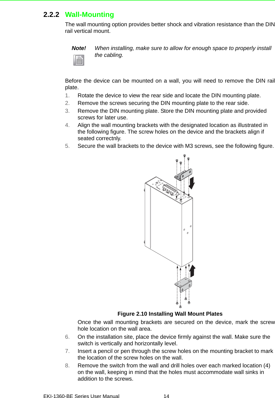 EKI-1360-BE Series User Manual 142.2.2 Wall-MountingThe wall mounting option provides better shock and vibration resistance than the DINrail vertical mount.Before the device can be mounted on a wall, you will need to remove the DIN railplate.1. Rotate the device to view the rear side and locate the DIN mounting plate.2. Remove the screws securing the DIN mounting plate to the rear side.3. Remove the DIN mounting plate. Store the DIN mounting plate and provided screws for later use.4. Align the wall mounting brackets with the designated location as illustrated in the following figure. The screw holes on the device and the brackets align if seated correctnly.5. Secure the wall brackets to the device with M3 screws, see the following figure.Figure 2.10 Installing Wall Mount PlatesOnce the wall mounting brackets are secured on the device, mark the screwhole location on the wall area.6. On the installation site, place the device firmly against the wall. Make sure the switch is vertically and horizontally level.7. Insert a pencil or pen through the screw holes on the mounting bracket to mark the location of the screw holes on the wall.8. Remove the switch from the wall and drill holes over each marked location (4) on the wall, keeping in mind that the holes must accommodate wall sinks in addition to the screws.Note! When installing, make sure to allow for enough space to properly install the cabling.