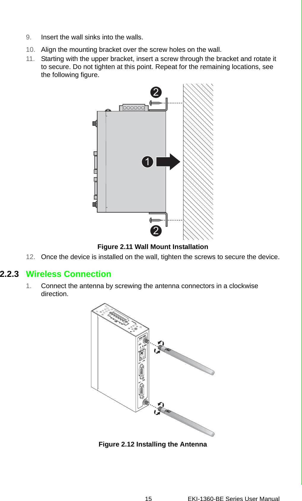 15 EKI-1360-BE Series User Manual 9. Insert the wall sinks into the walls.10. Align the mounting bracket over the screw holes on the wall.11. Starting with the upper bracket, insert a screw through the bracket and rotate it to secure. Do not tighten at this point. Repeat for the remaining locations, see the following figure.Figure 2.11 Wall Mount Installation12. Once the device is installed on the wall, tighten the screws to secure the device.2.2.3 Wireless Connection1. Connect the antenna by screwing the antenna connectors in a clockwise direction.Figure 2.12 Installing the Antenna221ResetWLAN