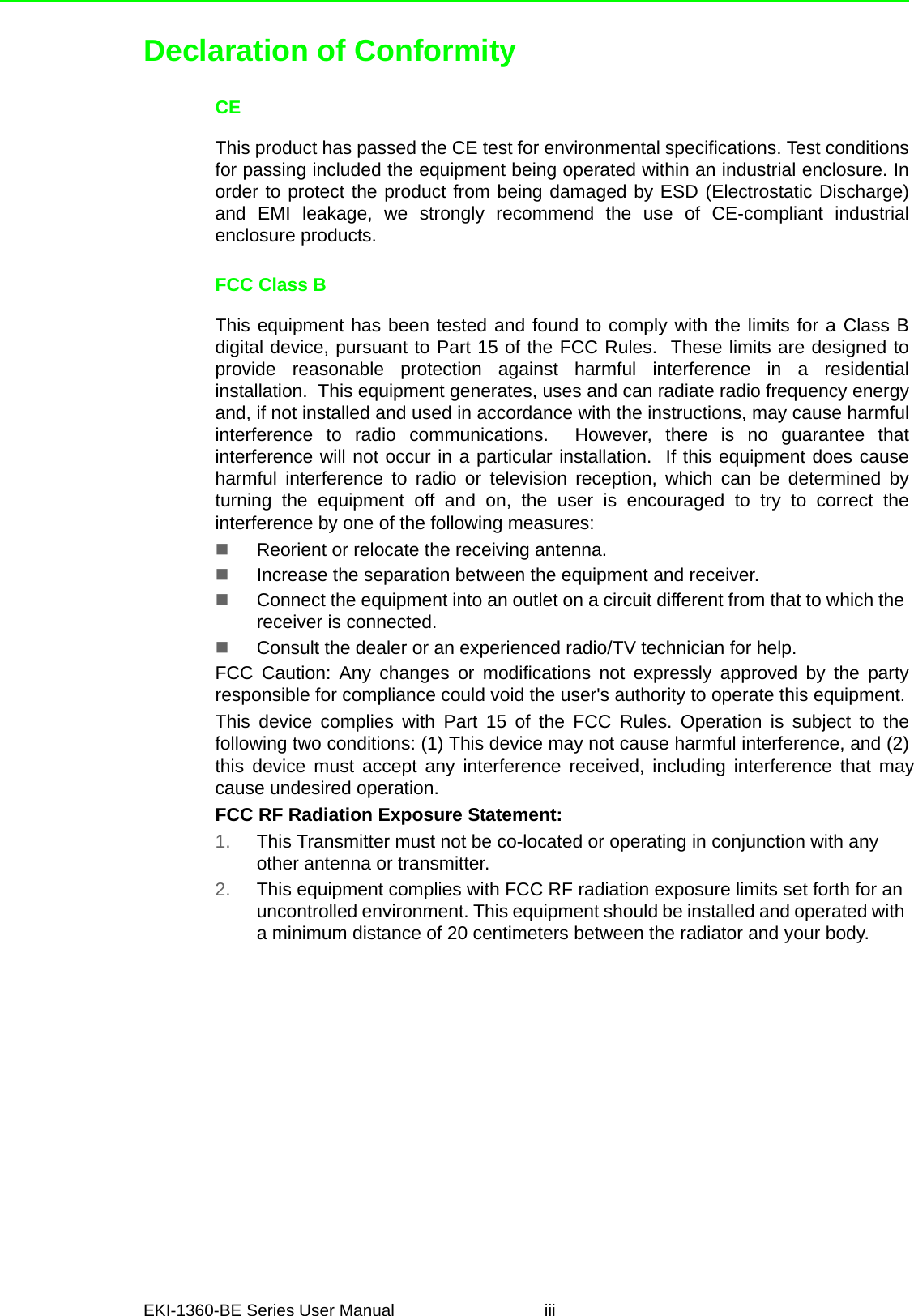 EKI-1360-BE Series User Manual iiiDeclaration of ConformityCEThis product has passed the CE test for environmental specifications. Test conditionsfor passing included the equipment being operated within an industrial enclosure. Inorder to protect the product from being damaged by ESD (Electrostatic Discharge)and EMI leakage, we strongly recommend the use of CE-compliant industrialenclosure products.FCC Class BThis equipment has been tested and found to comply with the limits for a Class Bdigital device, pursuant to Part 15 of the FCC Rules.  These limits are designed toprovide reasonable protection against harmful interference in a residentialinstallation.  This equipment generates, uses and can radiate radio frequency energyand, if not installed and used in accordance with the instructions, may cause harmfulinterference to radio communications.  However, there is no guarantee thatinterference will not occur in a particular installation.  If this equipment does causeharmful interference to radio or television reception, which can be determined byturning the equipment off and on, the user is encouraged to try to correct theinterference by one of the following measures:Reorient or relocate the receiving antenna.Increase the separation between the equipment and receiver.Connect the equipment into an outlet on a circuit different from that to which thereceiver is connected.Consult the dealer or an experienced radio/TV technician for help.FCC Caution: Any changes or modifications not expressly approved by the partyresponsible for compliance could void the user&apos;s authority to operate this equipment.This device complies with Part 15 of the FCC Rules. Operation is subject to the following two conditions: (1) This device may not cause harmful interference, and (2) this device must accept any interference received, including interference that may cause undesired operation. FCC RF Radiation Exposure Statement:1. This Transmitter must not be co-located or operating in conjunction with anyother antenna or transmitter.2. This equipment complies with FCC RF radiation exposure limits set forth for anuncontrolled environment. This equipment should be installed and operated with a minimum distance of 20 centimeters between the radiator and your body.