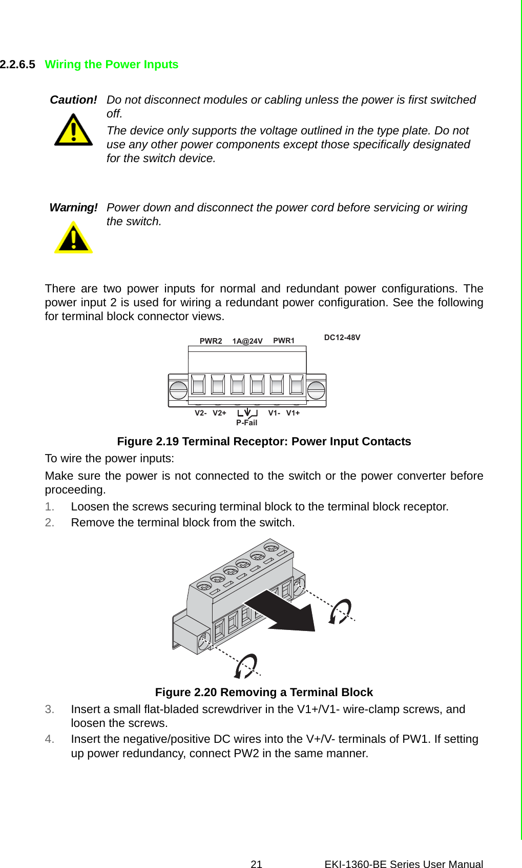 21 EKI-1360-BE Series User Manual 2.2.6.5 Wiring the Power InputsThere are two power inputs for normal and redundant power configurations. Thepower input 2 is used for wiring a redundant power configuration. See the followingfor terminal block connector views.Figure 2.19 Terminal Receptor: Power Input ContactsTo wire the power inputs:Make sure the power is not connected to the switch or the power converter beforeproceeding.1. Loosen the screws securing terminal block to the terminal block receptor.2. Remove the terminal block from the switch.Figure 2.20 Removing a Terminal Block3. Insert a small flat-bladed screwdriver in the V1+/V1- wire-clamp screws, and loosen the screws.4. Insert the negative/positive DC wires into the V+/V- terminals of PW1. If setting up power redundancy, connect PW2 in the same manner.Caution! Do not disconnect modules or cabling unless the power is first switched off.The device only supports the voltage outlined in the type plate. Do not use any other power components except those specifically designated for the switch device.Warning! Power down and disconnect the power cord before servicing or wiring the switch.PWR2P-FailDC12-48VPWR1V2-   V2+ V1-   V1+1A@24V