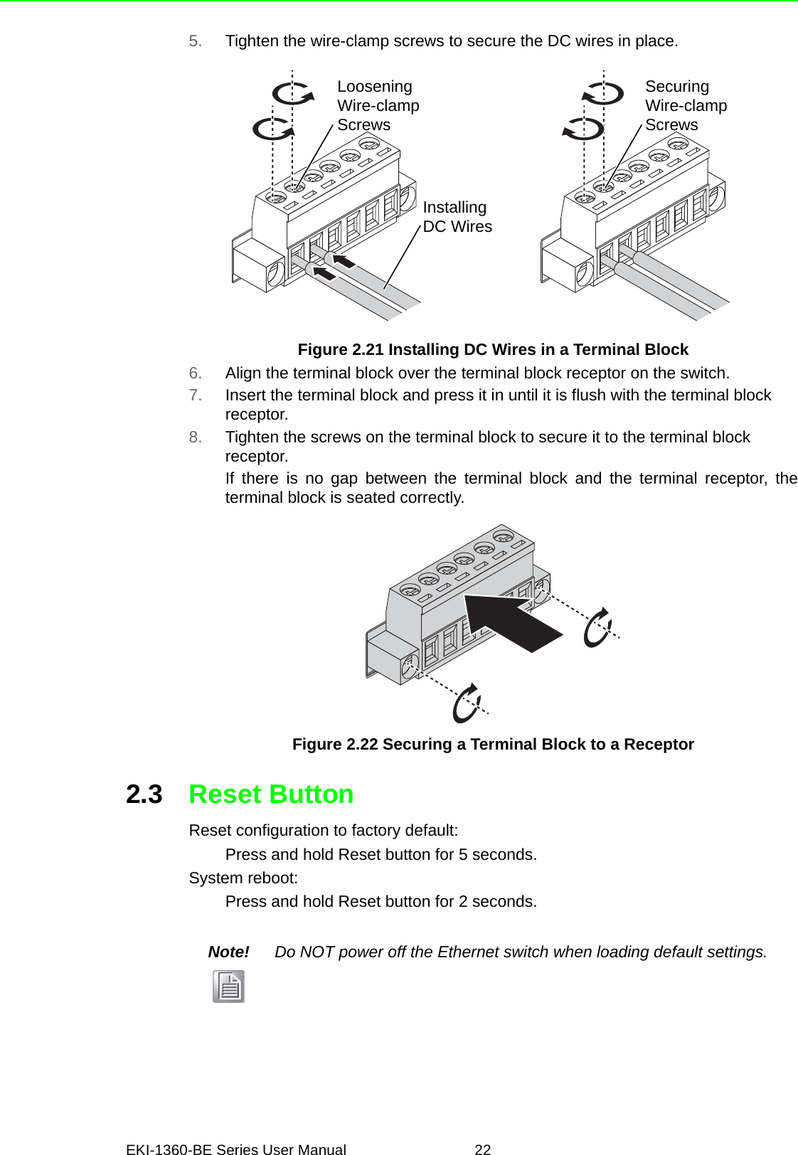 EKI-1360-BE Series User Manual 225. Tighten the wire-clamp screws to secure the DC wires in place.Figure 2.21 Installing DC Wires in a Terminal Block6. Align the terminal block over the terminal block receptor on the switch.7. Insert the terminal block and press it in until it is flush with the terminal block receptor.8. Tighten the screws on the terminal block to secure it to the terminal block receptor.If there is no gap between the terminal block and the terminal receptor, theterminal block is seated correctly.Figure 2.22 Securing a Terminal Block to a Receptor2.3 Reset ButtonReset configuration to factory default:Press and hold Reset button for 5 seconds.System reboot:Press and hold Reset button for 2 seconds.LooseningWire-clampScrewsInstallingDC WiresSecuringWire-clampScrewsNote! Do NOT power off the Ethernet switch when loading default settings.