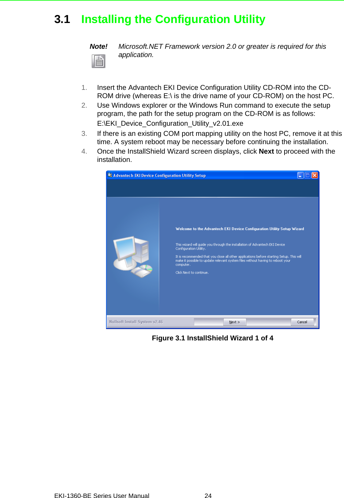EKI-1360-BE Series User Manual 243.1 Installing the Configuration Utility1. Insert the Advantech EKI Device Configuration Utility CD-ROM into the CD-ROM drive (whereas E:\ is the drive name of your CD-ROM) on the host PC.2. Use Windows explorer or the Windows Run command to execute the setup program, the path for the setup program on the CD-ROM is as follows:E:\EKI_Device_Configuration_Utility_v2.01.exe3. If there is an existing COM port mapping utility on the host PC, remove it at this time. A system reboot may be necessary before continuing the installation.4. Once the InstallShield Wizard screen displays, click Next to proceed with the installation.Figure 3.1 InstallShield Wizard 1 of 4Note! Microsoft.NET Framework version 2.0 or greater is required for this application.