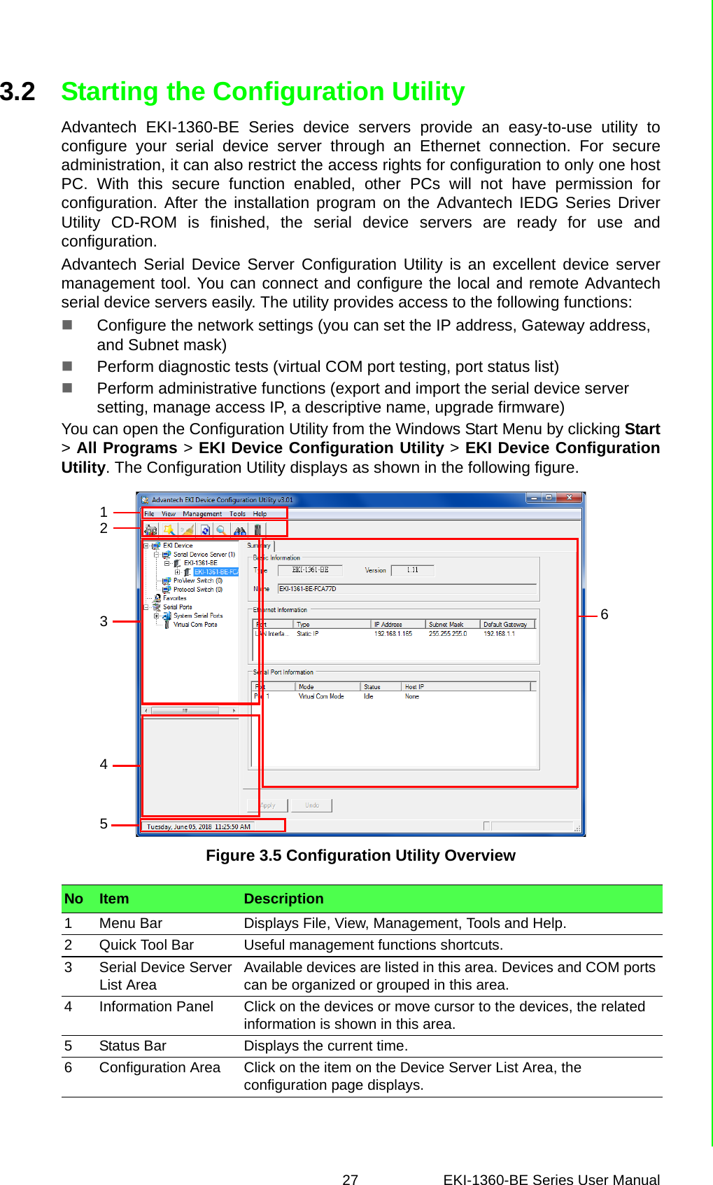 27 EKI-1360-BE Series User Manual 3.2 Starting the Configuration UtilityAdvantech EKI-1360-BE Series device servers provide an easy-to-use utility toconfigure your serial device server through an Ethernet connection. For secureadministration, it can also restrict the access rights for configuration to only one hostPC. With this secure function enabled, other PCs will not have permission forconfiguration. After the installation program on the Advantech IEDG Series DriverUtility CD-ROM is finished, the serial device servers are ready for use andconfiguration.Advantech Serial Device Server Configuration Utility is an excellent device servermanagement tool. You can connect and configure the local and remote Advantechserial device servers easily. The utility provides access to the following functions:Configure the network settings (you can set the IP address, Gateway address, and Subnet mask)Perform diagnostic tests (virtual COM port testing, port status list)Perform administrative functions (export and import the serial device server setting, manage access IP, a descriptive name, upgrade firmware)You can open the Configuration Utility from the Windows Start Menu by clicking Start&gt; All Programs &gt; EKI Device Configuration Utility &gt; EKI Device ConfigurationUtility. The Configuration Utility displays as shown in the following figure.Figure 3.5 Configuration Utility OverviewNo Item Description1 Menu Bar Displays File, View, Management, Tools and Help.2 Quick Tool Bar Useful management functions shortcuts.3 Serial Device Server List Area Available devices are listed in this area. Devices and COM ports can be organized or grouped in this area. 4 Information Panel Click on the devices or move cursor to the devices, the related information is shown in this area.5 Status Bar Displays the current time.6 Configuration Area Click on the item on the Device Server List Area, the configuration page displays. 543261