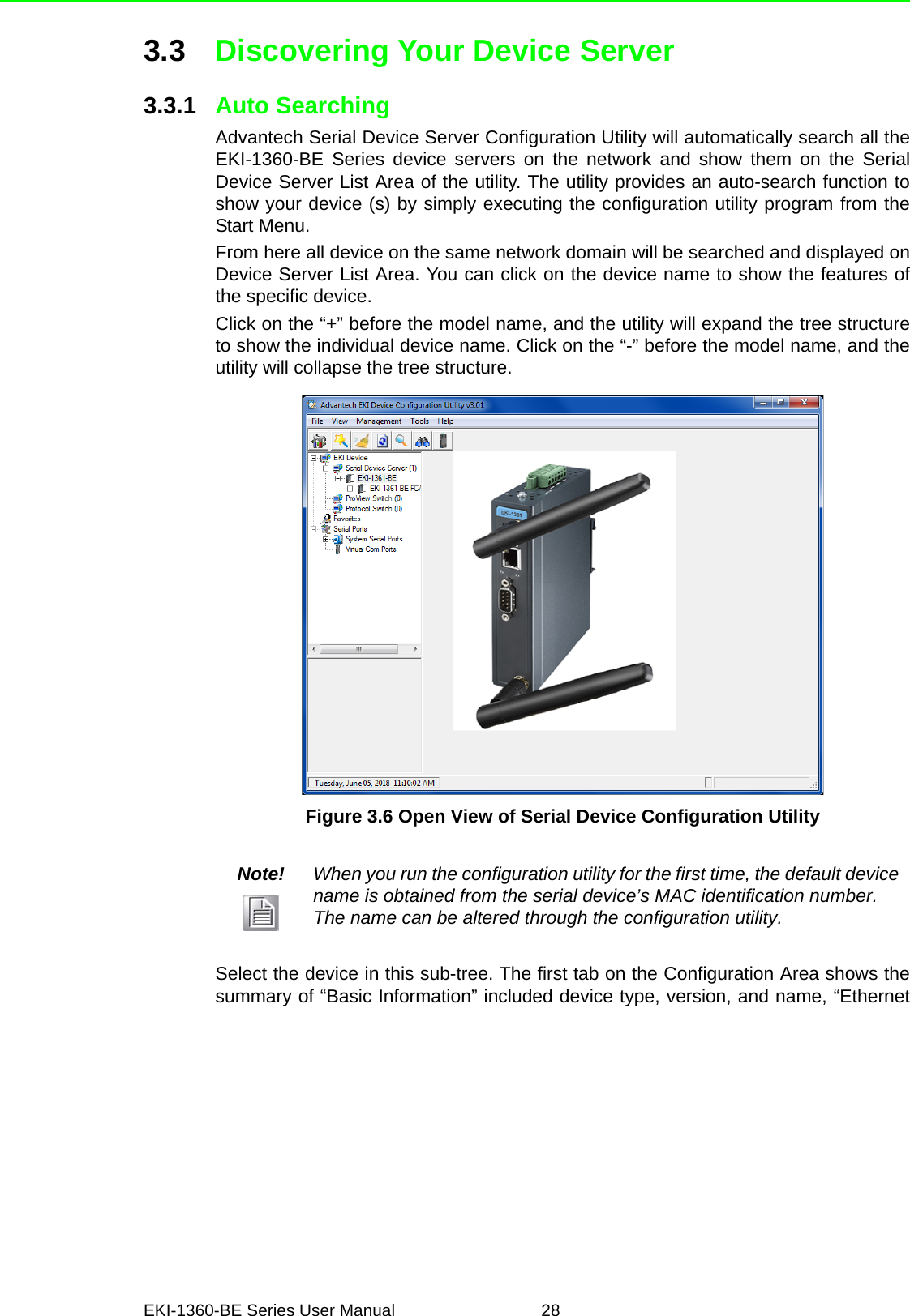 EKI-1360-BE Series User Manual 283.3 Discovering Your Device Server3.3.1 Auto SearchingAdvantech Serial Device Server Configuration Utility will automatically search all theEKI-1360-BE Series device servers on the network and show them on the SerialDevice Server List Area of the utility. The utility provides an auto-search function toshow your device (s) by simply executing the configuration utility program from theStart Menu.From here all device on the same network domain will be searched and displayed onDevice Server List Area. You can click on the device name to show the features ofthe specific device. Click on the “+” before the model name, and the utility will expand the tree structureto show the individual device name. Click on the “-” before the model name, and theutility will collapse the tree structure.Figure 3.6 Open View of Serial Device Configuration UtilitySelect the device in this sub-tree. The first tab on the Configuration Area shows thesummary of “Basic Information” included device type, version, and name, “EthernetNote! When you run the configuration utility for the first time, the default device name is obtained from the serial device’s MAC identification number. The name can be altered through the configuration utility.