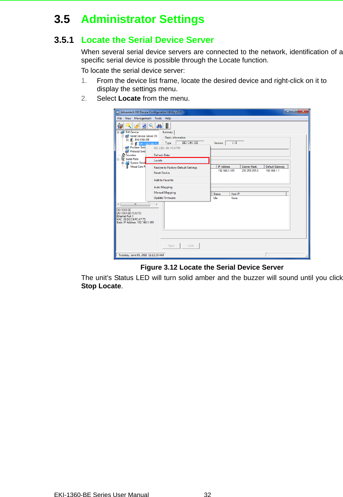 EKI-1360-BE Series User Manual 323.5 Administrator Settings3.5.1 Locate the Serial Device ServerWhen several serial device servers are connected to the network, identification of aspecific serial device is possible through the Locate function.To locate the serial device server:1. From the device list frame, locate the desired device and right-click on it to display the settings menu.2. Select Locate from the menu.Figure 3.12 Locate the Serial Device ServerThe unit’s Status LED will turn solid amber and the buzzer will sound until you clickStop Locate.