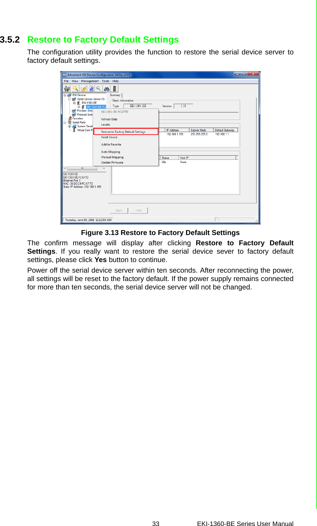 33 EKI-1360-BE Series User Manual 3.5.2 Restore to Factory Default SettingsThe configuration utility provides the function to restore the serial device server tofactory default settings. Figure 3.13 Restore to Factory Default SettingsThe confirm message will display after clicking Restore to Factory DefaultSettings. If you really want to restore the serial device sever to factory defaultsettings, please click Yes button to continue.Power off the serial device server within ten seconds. After reconnecting the power,all settings will be reset to the factory default. If the power supply remains connectedfor more than ten seconds, the serial device server will not be changed.