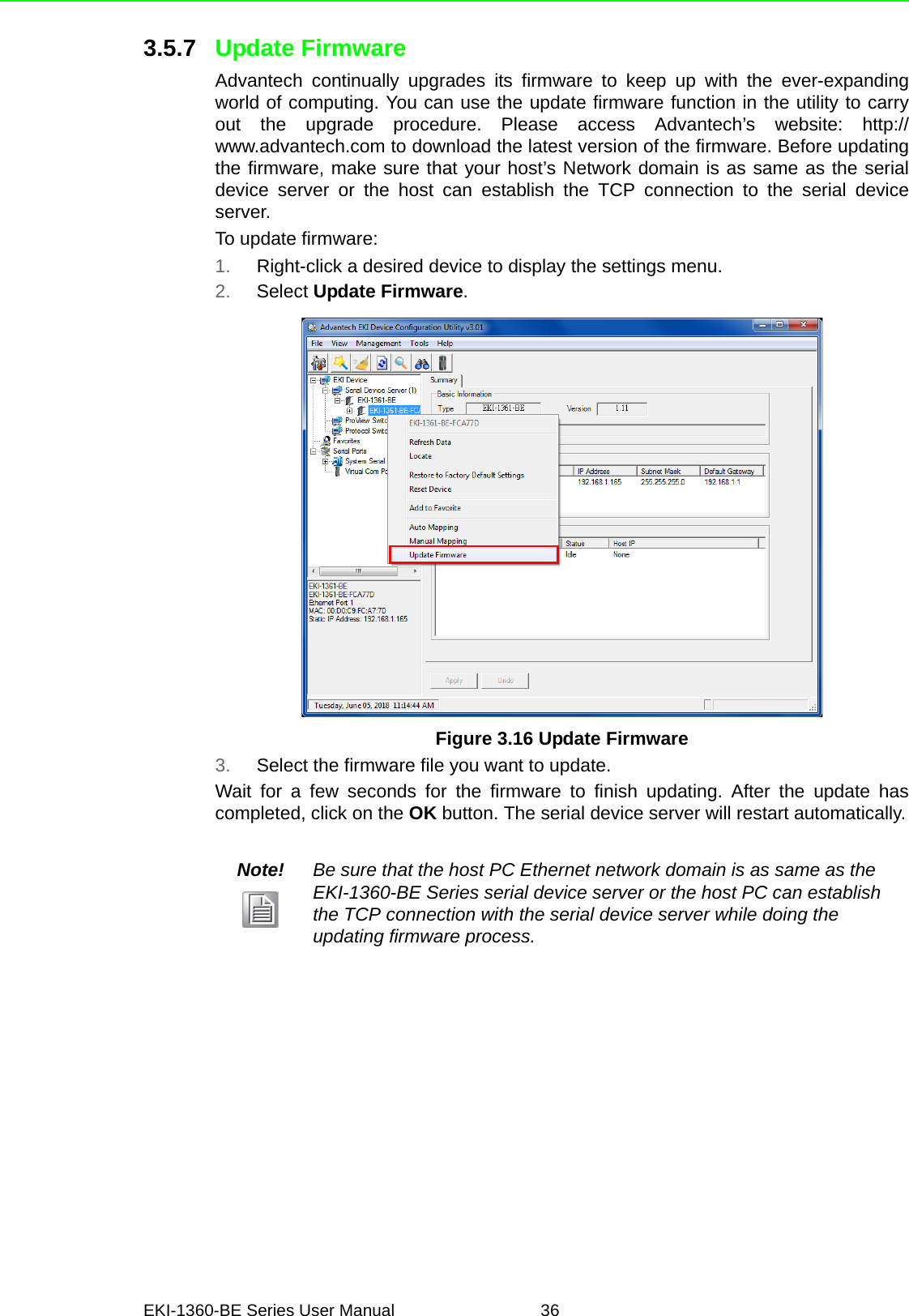 EKI-1360-BE Series User Manual 363.5.7 Update FirmwareAdvantech continually upgrades its firmware to keep up with the ever-expandingworld of computing. You can use the update firmware function in the utility to carryout the upgrade procedure. Please access Advantech’s website: http://www.advantech.com to download the latest version of the firmware. Before updatingthe firmware, make sure that your host’s Network domain is as same as the serialdevice server or the host can establish the TCP connection to the serial deviceserver.To update firmware:1. Right-click a desired device to display the settings menu.2. Select Update Firmware.Figure 3.16 Update Firmware3. Select the firmware file you want to update.Wait for a few seconds for the firmware to finish updating. After the update hascompleted, click on the OK button. The serial device server will restart automatically.Note! Be sure that the host PC Ethernet network domain is as same as the EKI-1360-BE Series serial device server or the host PC can establish the TCP connection with the serial device server while doing the updating firmware process.