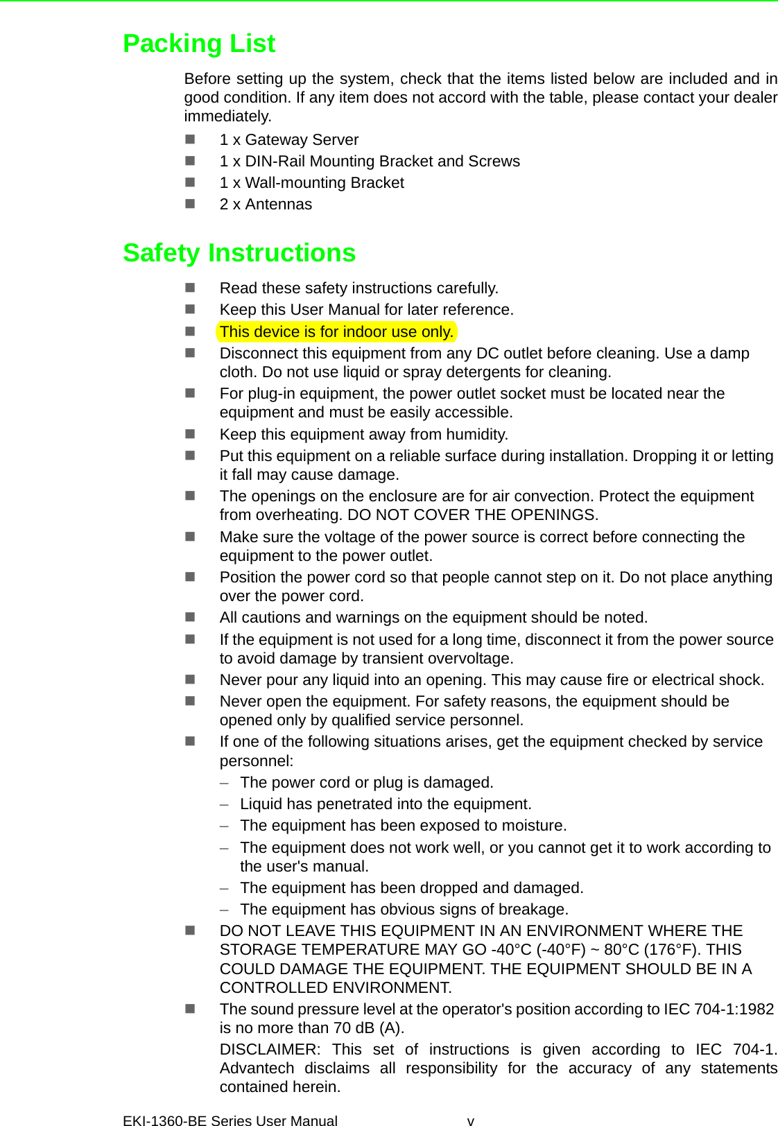 EKI-1360-BE Series User Manual vPacking ListBefore setting up the system, check that the items listed below are included and ingood condition. If any item does not accord with the table, please contact your dealerimmediately.1 x Gateway Server1 x DIN-Rail Mounting Bracket and Screws1 x Wall-mounting Bracket2 x AntennasSafety InstructionsRead these safety instructions carefully.Keep this User Manual for later reference.This device is for indoor use only.Disconnect this equipment from any DC outlet before cleaning. Use a damp cloth. Do not use liquid or spray detergents for cleaning.For plug-in equipment, the power outlet socket must be located near the equipment and must be easily accessible.Keep this equipment away from humidity.Put this equipment on a reliable surface during installation. Dropping it or letting it fall may cause damage.The openings on the enclosure are for air convection. Protect the equipment from overheating. DO NOT COVER THE OPENINGS.Make sure the voltage of the power source is correct before connecting the equipment to the power outlet.Position the power cord so that people cannot step on it. Do not place anything over the power cord.All cautions and warnings on the equipment should be noted.If the equipment is not used for a long time, disconnect it from the power source to avoid damage by transient overvoltage.Never pour any liquid into an opening. This may cause fire or electrical shock.Never open the equipment. For safety reasons, the equipment should be opened only by qualified service personnel.If one of the following situations arises, get the equipment checked by service personnel:–The power cord or plug is damaged.–Liquid has penetrated into the equipment.–The equipment has been exposed to moisture.–The equipment does not work well, or you cannot get it to work according to the user&apos;s manual.–The equipment has been dropped and damaged.–The equipment has obvious signs of breakage.DO NOT LEAVE THIS EQUIPMENT IN AN ENVIRONMENT WHERE THE STORAGE TEMPERATURE MAY GO -40°C (-40°F) ~ 80°C (176°F). THIS COULD DAMAGE THE EQUIPMENT. THE EQUIPMENT SHOULD BE IN A CONTROLLED ENVIRONMENT.The sound pressure level at the operator&apos;s position according to IEC 704-1:1982 is no more than 70 dB (A).DISCLAIMER: This set of instructions is given according to IEC 704-1.Advantech disclaims all responsibility for the accuracy of any statementscontained herein.