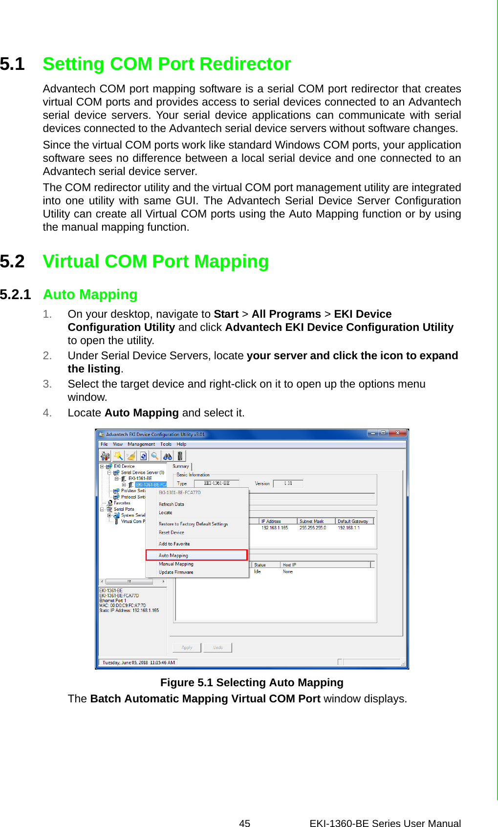 45 EKI-1360-BE Series User Manual 5.1 Setting COM Port RedirectorAdvantech COM port mapping software is a serial COM port redirector that createsvirtual COM ports and provides access to serial devices connected to an Advantechserial device servers. Your serial device applications can communicate with serialdevices connected to the Advantech serial device servers without software changes. Since the virtual COM ports work like standard Windows COM ports, your applicationsoftware sees no difference between a local serial device and one connected to anAdvantech serial device server.The COM redirector utility and the virtual COM port management utility are integratedinto one utility with same GUI. The Advantech Serial Device Server ConfigurationUtility can create all Virtual COM ports using the Auto Mapping function or by usingthe manual mapping function.5.2 Virtual COM Port Mapping5.2.1 Auto Mapping1. On your desktop, navigate to Start &gt; All Programs &gt; EKI Device Configuration Utility and click Advantech EKI Device Configuration Utility to open the utility.2. Under Serial Device Servers, locate your server and click the icon to expand the listing.3. Select the target device and right-click on it to open up the options menu window.4. Locate Auto Mapping and select it.Figure 5.1 Selecting Auto MappingThe Batch Automatic Mapping Virtual COM Port window displays.