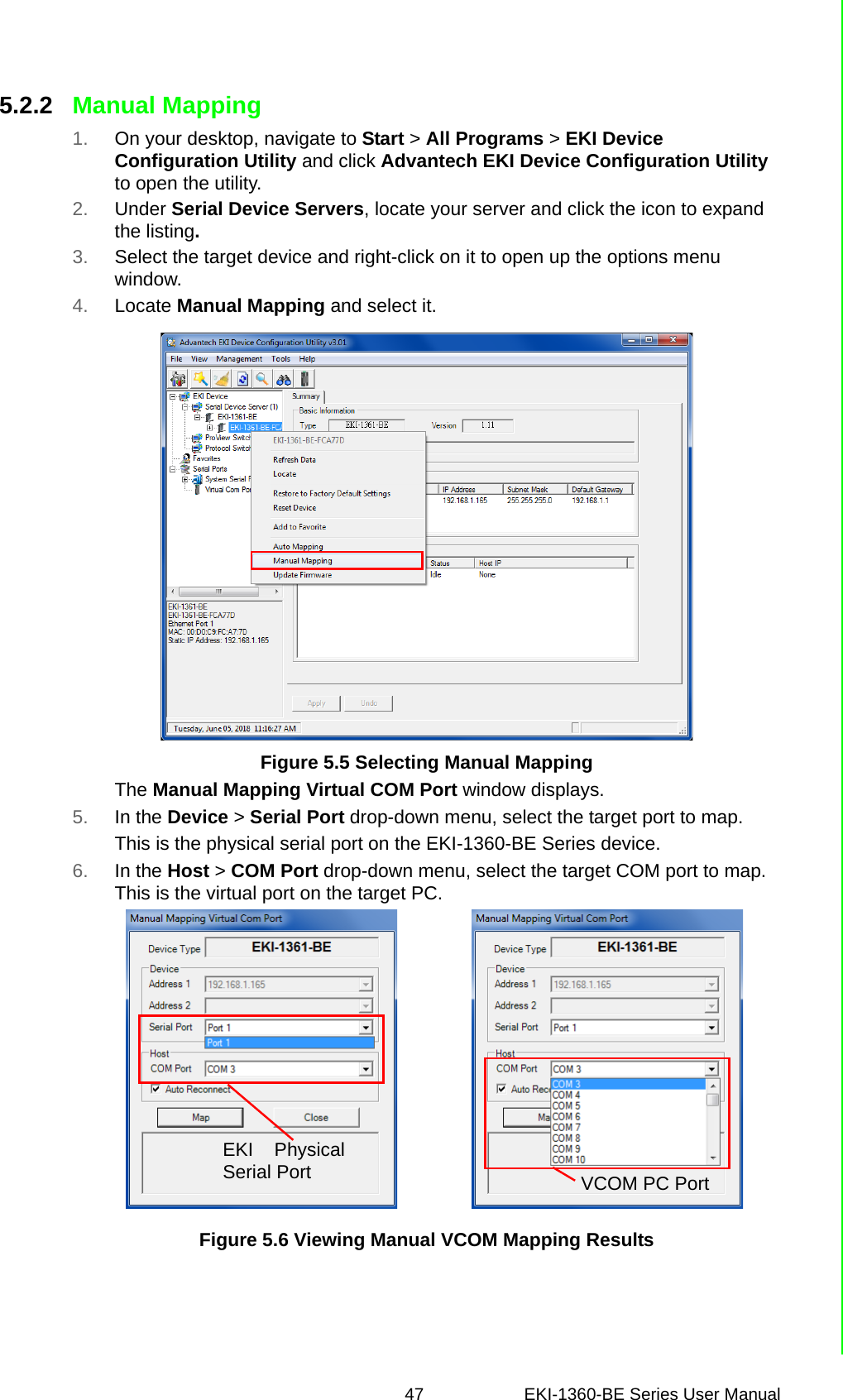 47 EKI-1360-BE Series User Manual 5.2.2 Manual Mapping1. On your desktop, navigate to Start &gt; All Programs &gt; EKI Device Configuration Utility and click Advantech EKI Device Configuration Utility to open the utility.2. Under Serial Device Servers, locate your server and click the icon to expand the listing.3. Select the target device and right-click on it to open up the options menu window.4. Locate Manual Mapping and select it. Figure 5.5 Selecting Manual MappingThe Manual Mapping Virtual COM Port window displays.5. In the Device &gt; Serial Port drop-down menu, select the target port to map.This is the physical serial port on the EKI-1360-BE Series device.6. In the Host &gt; COM Port drop-down menu, select the target COM port to map. This is the virtual port on the target PC.Figure 5.6 Viewing Manual VCOM Mapping ResultsVCOM PC PortEKI PhysicalSerial Port