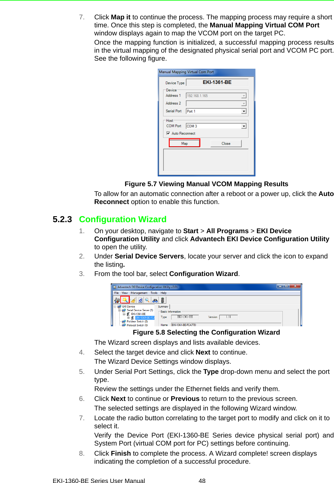 EKI-1360-BE Series User Manual 487. Click Map it to continue the process. The mapping process may require a short time. Once this step is completed, the Manual Mapping Virtual COM Port window displays again to map the VCOM port on the target PC.Once the mapping function is initialized, a successful mapping process resultsin the virtual mapping of the designated physical serial port and VCOM PC port.See the following figure.Figure 5.7 Viewing Manual VCOM Mapping ResultsTo allow for an automatic connection after a reboot or a power up, click the AutoReconnect option to enable this function.5.2.3 Configuration Wizard1. On your desktop, navigate to Start &gt; All Programs &gt; EKI Device Configuration Utility and click Advantech EKI Device Configuration Utility to open the utility.2. Under Serial Device Servers, locate your server and click the icon to expand the listing.3. From the tool bar, select Configuration Wizard. Figure 5.8 Selecting the Configuration WizardThe Wizard screen displays and lists available devices.4. Select the target device and click Next to continue.The Wizard Device Settings window displays.5. Under Serial Port Settings, click the Type drop-down menu and select the port type.Review the settings under the Ethernet fields and verify them.6. Click Next to continue or Previous to return to the previous screen.The selected settings are displayed in the following Wizard window.7. Locate the radio button correlating to the target port to modify and click on it to select it.Verify the Device Port (EKI-1360-BE Series device physical serial port) andSystem Port (virtual COM port for PC) settings before continuing.8. Click Finish to complete the process. A Wizard complete! screen displays indicating the completion of a successful procedure.