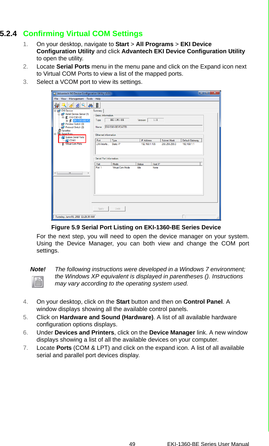 49 EKI-1360-BE Series User Manual 5.2.4 Confirming Virtual COM Settings1. On your desktop, navigate to Start &gt; All Programs &gt; EKI Device Configuration Utility and click Advantech EKI Device Configuration Utility to open the utility.2. Locate Serial Ports menu in the menu pane and click on the Expand icon next to Virtual COM Ports to view a list of the mapped ports.3. Select a VCOM port to view its settings.Figure 5.9 Serial Port Listing on EKI-1360-BE Series DeviceFor the next step, you will need to open the device manager on your system.Using the Device Manager, you can both view and change the COM portsettings.4. On your desktop, click on the Start button and then on Control Panel. A window displays showing all the available control panels.5. Click on Hardware and Sound (Hardware). A list of all available hardware configuration options displays. 6. Under Devices and Printers, click on the Device Manager link. A new window displays showing a list of all the available devices on your computer.7. Locate Ports (COM &amp; LPT) and click on the expand icon. A list of all available serial and parallel port devices display. Note! The following instructions were developed in a Windows 7 environment; the Windows XP equivalent is displayed in parentheses (). Instructions may vary according to the operating system used.