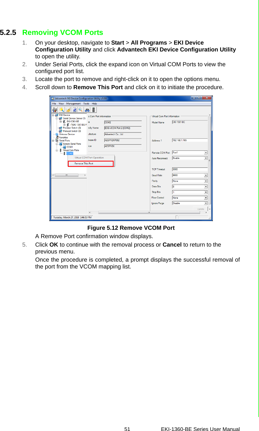 51 EKI-1360-BE Series User Manual 5.2.5 Removing VCOM Ports1. On your desktop, navigate to Start &gt; All Programs &gt; EKI Device Configuration Utility and click Advantech EKI Device Configuration Utility to open the utility.2. Under Serial Ports, click the expand icon on Virtual COM Ports to view the configured port list.3. Locate the port to remove and right-click on it to open the options menu.4. Scroll down to Remove This Port and click on it to initiate the procedure.Figure 5.12 Remove VCOM PortA Remove Port confirmation window displays.5. Click OK to continue with the removal process or Cancel to return to the previous menu.Once the procedure is completed, a prompt displays the successful removal ofthe port from the VCOM mapping list.
