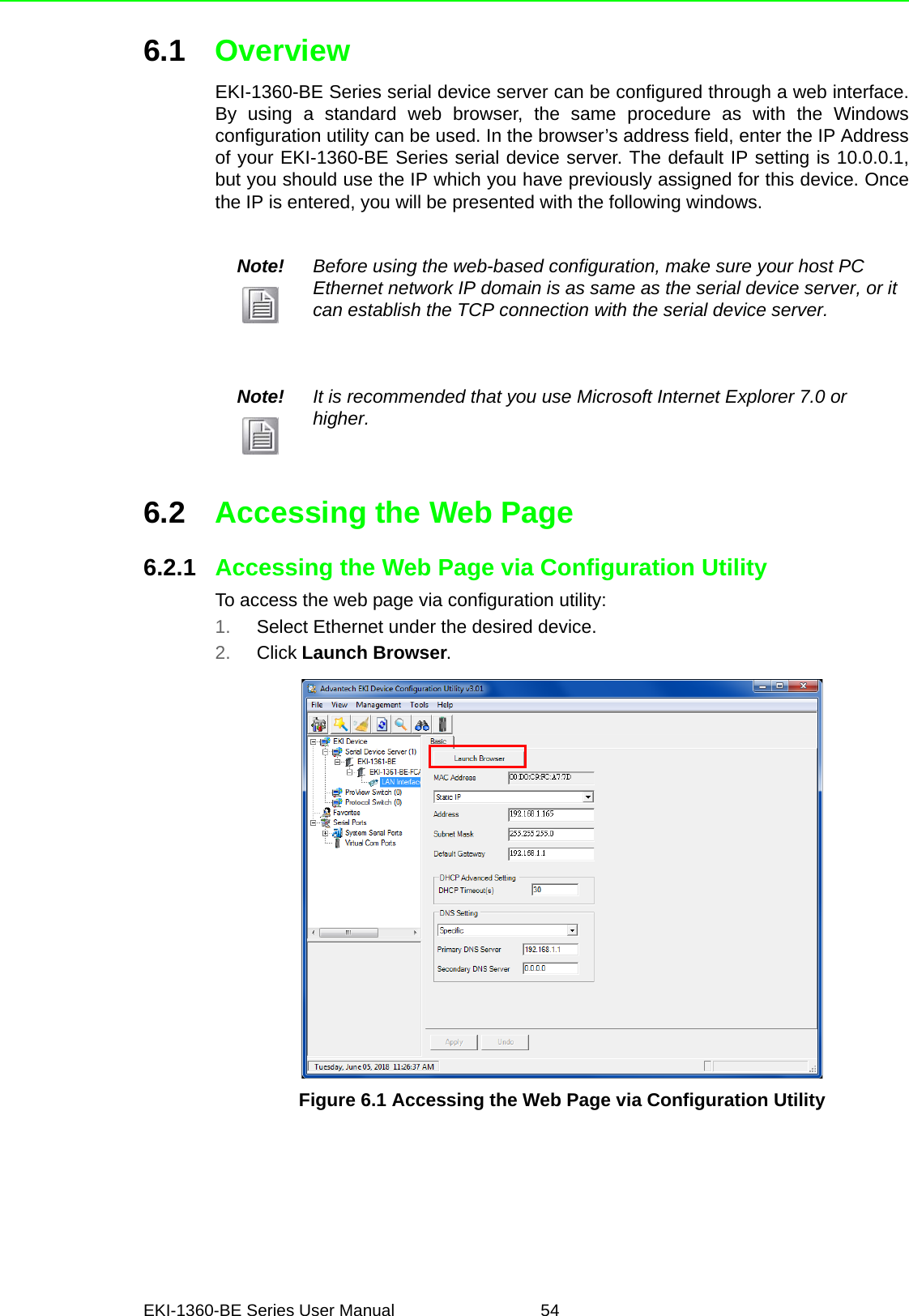 EKI-1360-BE Series User Manual 546.1 OverviewEKI-1360-BE Series serial device server can be configured through a web interface.By using a standard web browser, the same procedure as with the Windowsconfiguration utility can be used. In the browser’s address field, enter the IP Addressof your EKI-1360-BE Series serial device server. The default IP setting is 10.0.0.1,but you should use the IP which you have previously assigned for this device. Oncethe IP is entered, you will be presented with the following windows.6.2 Accessing the Web Page6.2.1 Accessing the Web Page via Configuration UtilityTo access the web page via configuration utility:1. Select Ethernet under the desired device.2. Click Launch Browser.Figure 6.1 Accessing the Web Page via Configuration UtilityNote! Before using the web-based configuration, make sure your host PC Ethernet network IP domain is as same as the serial device server, or it can establish the TCP connection with the serial device server.Note! It is recommended that you use Microsoft Internet Explorer 7.0 or higher.