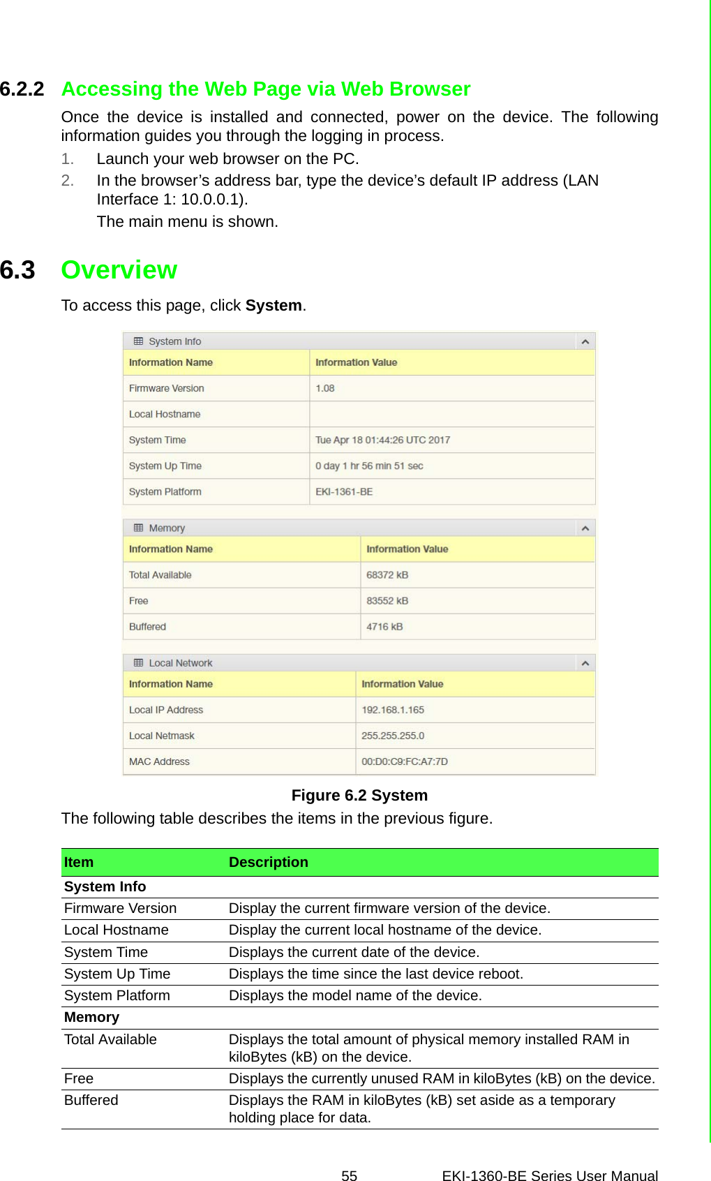 55 EKI-1360-BE Series User Manual 6.2.2 Accessing the Web Page via Web BrowserOnce the device is installed and connected, power on the device. The followinginformation guides you through the logging in process.1. Launch your web browser on the PC.2. In the browser’s address bar, type the device’s default IP address (LAN Interface 1: 10.0.0.1).The main menu is shown.6.3 OverviewTo access this page, click System.Figure 6.2 SystemThe following table describes the items in the previous figure.Item DescriptionSystem InfoFirmware Version Display the current firmware version of the device.Local Hostname Display the current local hostname of the device.System Time Displays the current date of the device.System Up Time Displays the time since the last device reboot.System Platform Displays the model name of the device.MemoryTotal Available Displays the total amount of physical memory installed RAM in kiloBytes (kB) on the device.Free Displays the currently unused RAM in kiloBytes (kB) on the device.Buffered Displays the RAM in kiloBytes (kB) set aside as a temporary holding place for data. 