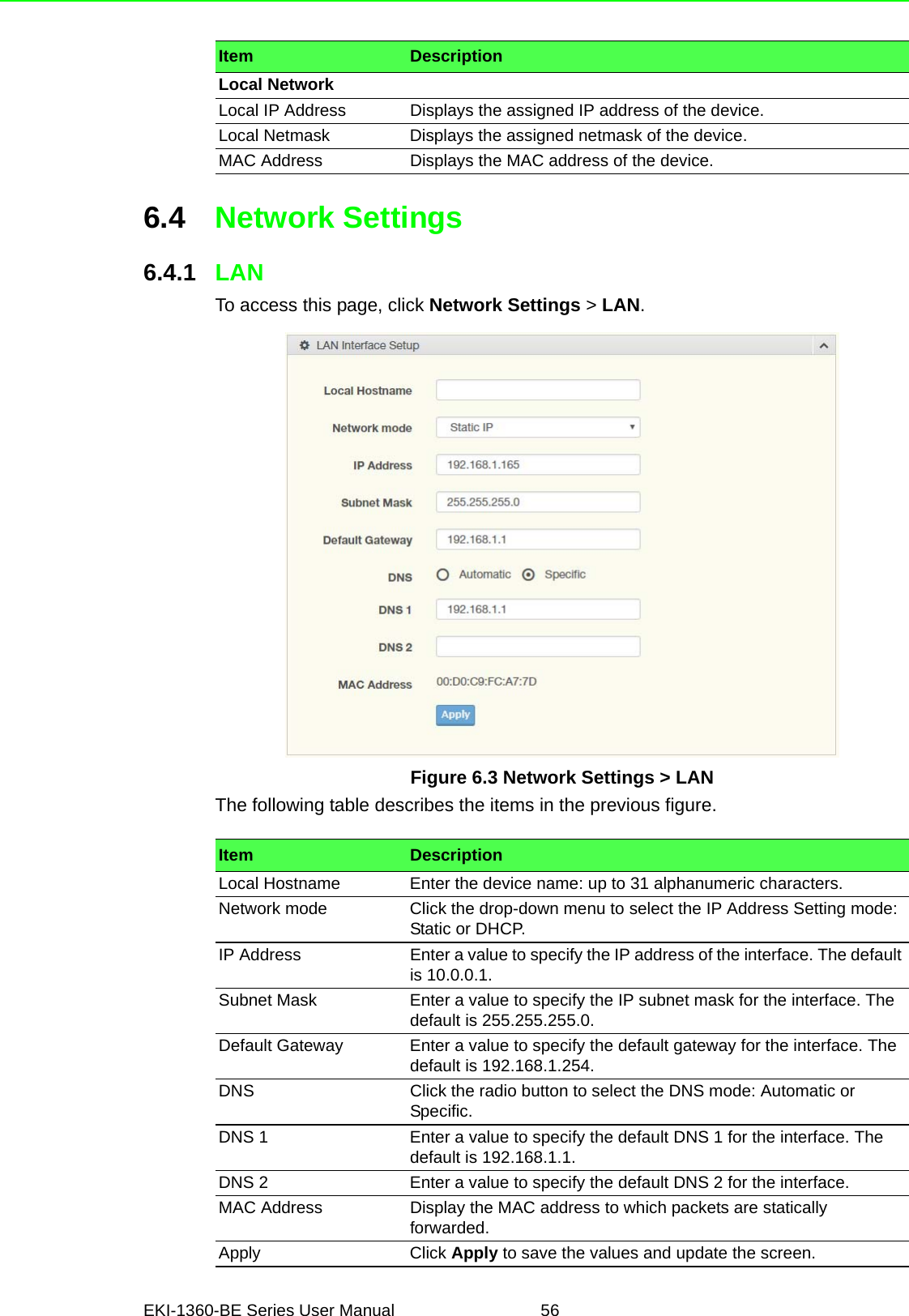 EKI-1360-BE Series User Manual 566.4 Network Settings6.4.1 LANTo access this page, click Network Settings &gt; LAN.Figure 6.3 Network Settings &gt; LANThe following table describes the items in the previous figure.Local NetworkLocal IP Address Displays the assigned IP address of the device.Local Netmask Displays the assigned netmask of the device.MAC Address Displays the MAC address of the device.Item DescriptionItem DescriptionLocal Hostname Enter the device name: up to 31 alphanumeric characters.Network mode Click the drop-down menu to select the IP Address Setting mode: Static or DHCP.IP Address Enter a value to specify the IP address of the interface. The default is 10.0.0.1.Subnet Mask Enter a value to specify the IP subnet mask for the interface. The default is 255.255.255.0.Default Gateway Enter a value to specify the default gateway for the interface. The default is 192.168.1.254.DNS Click the radio button to select the DNS mode: Automatic or Specific.DNS 1 Enter a value to specify the default DNS 1 for the interface. The default is 192.168.1.1.DNS 2 Enter a value to specify the default DNS 2 for the interface.MAC Address Display the MAC address to which packets are statically forwarded.Apply Click Apply to save the values and update the screen.