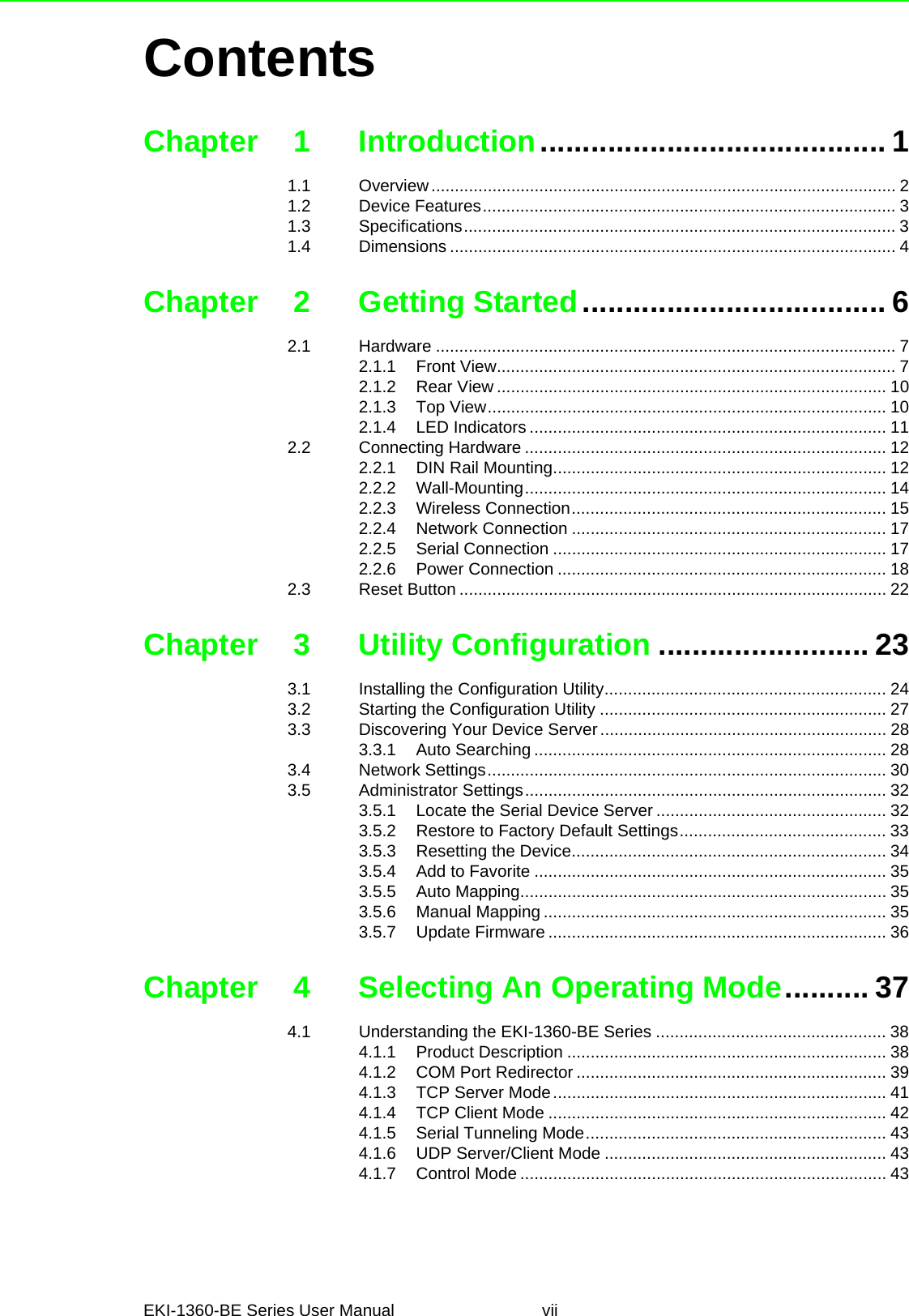 EKI-1360-BE Series User Manual viiContentsChapter 1 Introduction......................................... 11.1 Overview................................................................................................... 21.2 Device Features........................................................................................ 31.3 Specifications............................................................................................ 31.4 Dimensions ............................................................................................... 4Chapter 2 Getting Started.................................... 62.1 Hardware .................................................................................................. 72.1.1 Front View..................................................................................... 72.1.2 Rear View ................................................................................... 102.1.3 Top View..................................................................................... 102.1.4 LED Indicators ............................................................................ 112.2 Connecting Hardware ............................................................................. 122.2.1 DIN Rail Mounting....................................................................... 122.2.2 Wall-Mounting............................................................................. 142.2.3 Wireless Connection................................................................... 152.2.4 Network Connection ................................................................... 172.2.5 Serial Connection ....................................................................... 172.2.6 Power Connection ...................................................................... 182.3 Reset Button ........................................................................................... 22Chapter 3 Utility Configuration ......................... 233.1 Installing the Configuration Utility............................................................ 243.2 Starting the Configuration Utility ............................................................. 273.3 Discovering Your Device Server............................................................. 283.3.1 Auto Searching ........................................................................... 283.4 Network Settings..................................................................................... 303.5 Administrator Settings............................................................................. 323.5.1 Locate the Serial Device Server ................................................. 323.5.2 Restore to Factory Default Settings............................................ 333.5.3 Resetting the Device................................................................... 343.5.4 Add to Favorite ........................................................................... 353.5.5 Auto Mapping.............................................................................. 353.5.6 Manual Mapping ......................................................................... 353.5.7 Update Firmware ........................................................................ 36Chapter 4 Selecting An Operating Mode.......... 374.1 Understanding the EKI-1360-BE Series ................................................. 384.1.1 Product Description .................................................................... 384.1.2 COM Port Redirector .................................................................. 394.1.3 TCP Server Mode....................................................................... 414.1.4 TCP Client Mode ........................................................................ 424.1.5 Serial Tunneling Mode................................................................ 434.1.6 UDP Server/Client Mode ............................................................ 434.1.7 Control Mode .............................................................................. 43