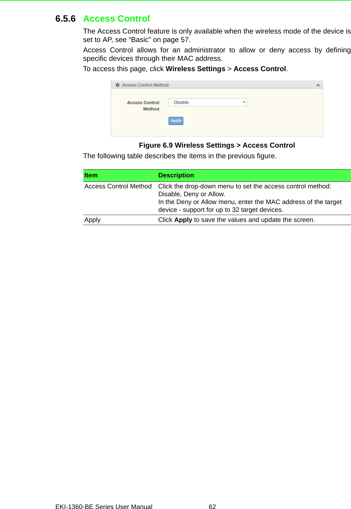 EKI-1360-BE Series User Manual 626.5.6 Access ControlThe Access Control feature is only available when the wireless mode of the device isset to AP, see “Basic” on page 57.Access Control allows for an administrator to allow or deny access by definingspecific devices through their MAC address.To access this page, click Wireless Settings &gt; Access Control.Figure 6.9 Wireless Settings &gt; Access ControlThe following table describes the items in the previous figure.Item DescriptionAccess Control Method Click the drop-down menu to set the access control method: Disable, Deny or Allow.In the Deny or Allow menu, enter the MAC address of the target device - support for up to 32 target devices.Apply Click Apply to save the values and update the screen.