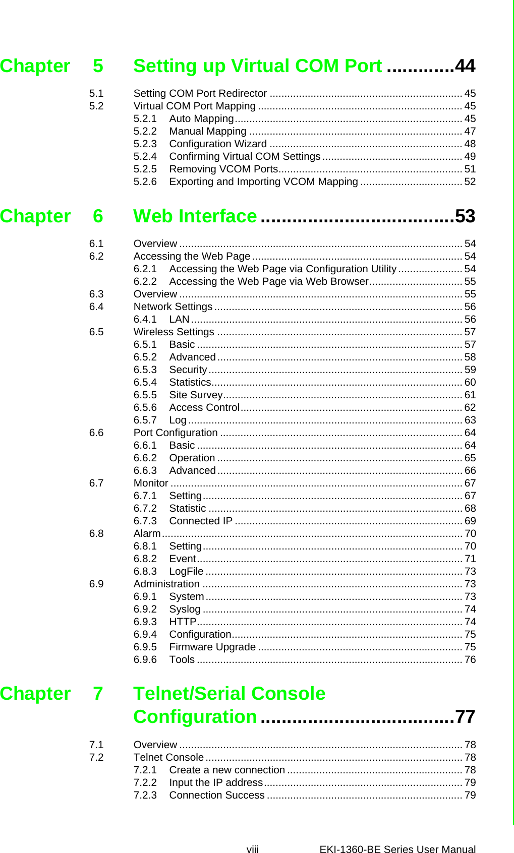 viii EKI-1360-BE Series User Manual Chapter 5 Setting up Virtual COM Port .............445.1 Setting COM Port Redirector .................................................................. 455.2 Virtual COM Port Mapping ...................................................................... 455.2.1 Auto Mapping.............................................................................. 455.2.2 Manual Mapping ......................................................................... 475.2.3 Configuration Wizard .................................................................. 485.2.4 Confirming Virtual COM Settings ................................................ 495.2.5 Removing VCOM Ports............................................................... 515.2.6 Exporting and Importing VCOM Mapping ................................... 52Chapter 6 Web Interface.....................................536.1 Overview ................................................................................................. 546.2 Accessing the Web Page ........................................................................ 546.2.1 Accessing the Web Page via Configuration Utility...................... 546.2.2 Accessing the Web Page via Web Browser................................ 556.3 Overview ................................................................................................. 556.4 Network Settings ..................................................................................... 566.4.1 LAN............................................................................................. 566.5 Wireless Settings .................................................................................... 576.5.1 Basic ........................................................................................... 576.5.2 Advanced .................................................................................... 586.5.3 Security ....................................................................................... 596.5.4 Statistics...................................................................................... 606.5.5 Site Survey.................................................................................. 616.5.6 Access Control............................................................................ 626.5.7 Log.............................................................................................. 636.6 Port Configuration ................................................................................... 646.6.1 Basic ........................................................................................... 646.6.2 Operation .................................................................................... 656.6.3 Advanced .................................................................................... 666.7 Monitor .................................................................................................... 676.7.1 Setting......................................................................................... 676.7.2 Statistic ....................................................................................... 686.7.3 Connected IP .............................................................................. 696.8 Alarm....................................................................................................... 706.8.1 Setting......................................................................................... 706.8.2 Event........................................................................................... 716.8.3 LogFile ........................................................................................ 736.9 Administration ......................................................................................... 736.9.1 System ........................................................................................ 736.9.2 Syslog ......................................................................................... 746.9.3 HTTP........................................................................................... 746.9.4 Configuration............................................................................... 756.9.5 Firmware Upgrade ...................................................................... 756.9.6 Tools ........................................................................................... 76Chapter 7 Telnet/Serial Console Configuration.....................................777.1 Overview ................................................................................................. 787.2 Telnet Console ........................................................................................ 787.2.1 Create a new connection ............................................................ 787.2.2 Input the IP address.................................................................... 797.2.3 Connection Success ................................................................... 79