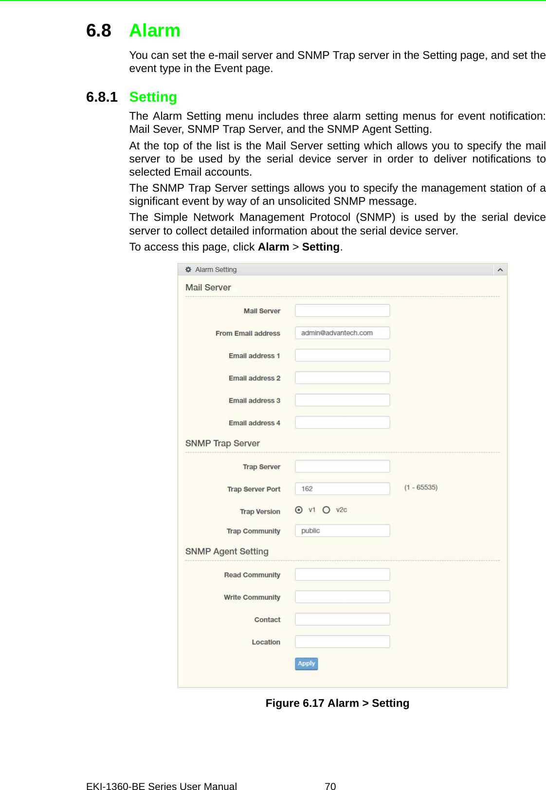 EKI-1360-BE Series User Manual 706.8 AlarmYou can set the e-mail server and SNMP Trap server in the Setting page, and set theevent type in the Event page.6.8.1 SettingThe Alarm Setting menu includes three alarm setting menus for event notification:Mail Sever, SNMP Trap Server, and the SNMP Agent Setting.At the top of the list is the Mail Server setting which allows you to specify the mailserver to be used by the serial device server in order to deliver notifications toselected Email accounts.The SNMP Trap Server settings allows you to specify the management station of asignificant event by way of an unsolicited SNMP message.The Simple Network Management Protocol (SNMP) is used by the serial deviceserver to collect detailed information about the serial device server.To access this page, click Alarm &gt; Setting.Figure 6.17 Alarm &gt; Setting