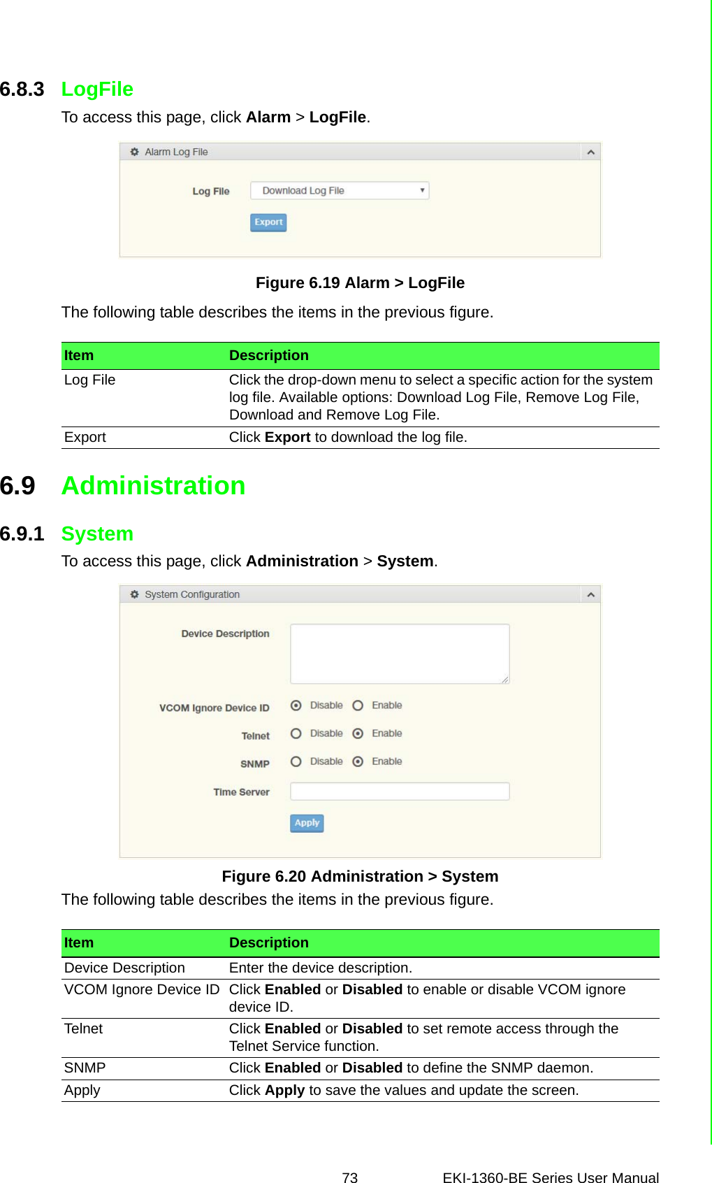 73 EKI-1360-BE Series User Manual 6.8.3 LogFileTo access this page, click Alarm &gt; LogFile.Figure 6.19 Alarm &gt; LogFileThe following table describes the items in the previous figure.6.9 Administration6.9.1 SystemTo access this page, click Administration &gt; System.Figure 6.20 Administration &gt; SystemThe following table describes the items in the previous figure.Item DescriptionLog File Click the drop-down menu to select a specific action for the system log file. Available options: Download Log File, Remove Log File, Download and Remove Log File.Export Click Export to download the log file.Item DescriptionDevice Description Enter the device description.VCOM Ignore Device ID Click Enabled or Disabled to enable or disable VCOM ignore device ID.Telnet Click Enabled or Disabled to set remote access through the Telnet Service function.SNMP Click Enabled or Disabled to define the SNMP daemon.Apply Click Apply to save the values and update the screen.