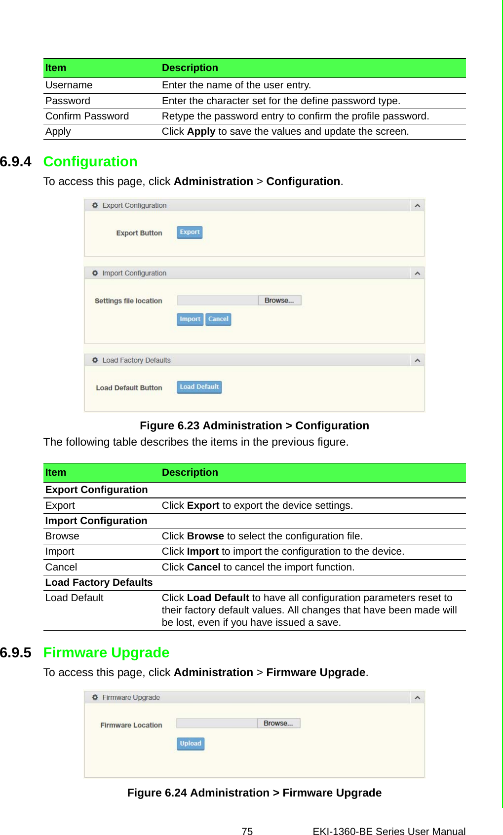 75 EKI-1360-BE Series User Manual 6.9.4 ConfigurationTo access this page, click Administration &gt; Configuration.Figure 6.23 Administration &gt; ConfigurationThe following table describes the items in the previous figure.6.9.5 Firmware UpgradeTo access this page, click Administration &gt; Firmware Upgrade.Figure 6.24 Administration &gt; Firmware UpgradeUsername Enter the name of the user entry.Password Enter the character set for the define password type.Confirm Password Retype the password entry to confirm the profile password.Apply Click Apply to save the values and update the screen.Item DescriptionItem DescriptionExport ConfigurationExport Click Export to export the device settings.Import ConfigurationBrowse Click Browse to select the configuration file.Import Click Import to import the configuration to the device.Cancel Click Cancel to cancel the import function.Load Factory DefaultsLoad Default Click Load Default to have all configuration parameters reset to their factory default values. All changes that have been made will be lost, even if you have issued a save.