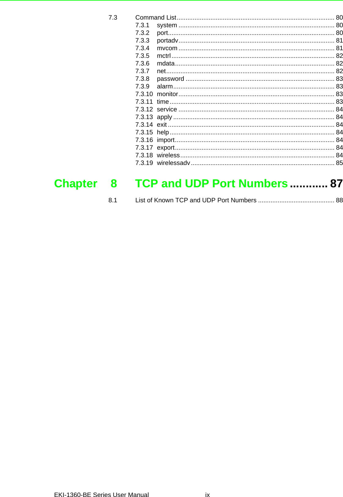 EKI-1360-BE Series User Manual ix7.3 Command List......................................................................................... 807.3.1 system ........................................................................................ 807.3.2 port.............................................................................................. 807.3.3 portadv........................................................................................ 817.3.4 mvcom ........................................................................................ 817.3.5 mctrl............................................................................................ 827.3.6 mdata.......................................................................................... 827.3.7 net............................................................................................... 827.3.8 password .................................................................................... 837.3.9 alarm........................................................................................... 837.3.10 monitor........................................................................................ 837.3.11 time............................................................................................. 837.3.12 service ........................................................................................ 847.3.13 apply ........................................................................................... 847.3.14 exit .............................................................................................. 847.3.15 help............................................................................................. 847.3.16 import.......................................................................................... 847.3.17 export.......................................................................................... 847.3.18 wireless....................................................................................... 847.3.19 wirelessadv................................................................................. 85Chapter 8 TCP and UDP Port Numbers............ 878.1 List of Known TCP and UDP Port Numbers ........................................... 88