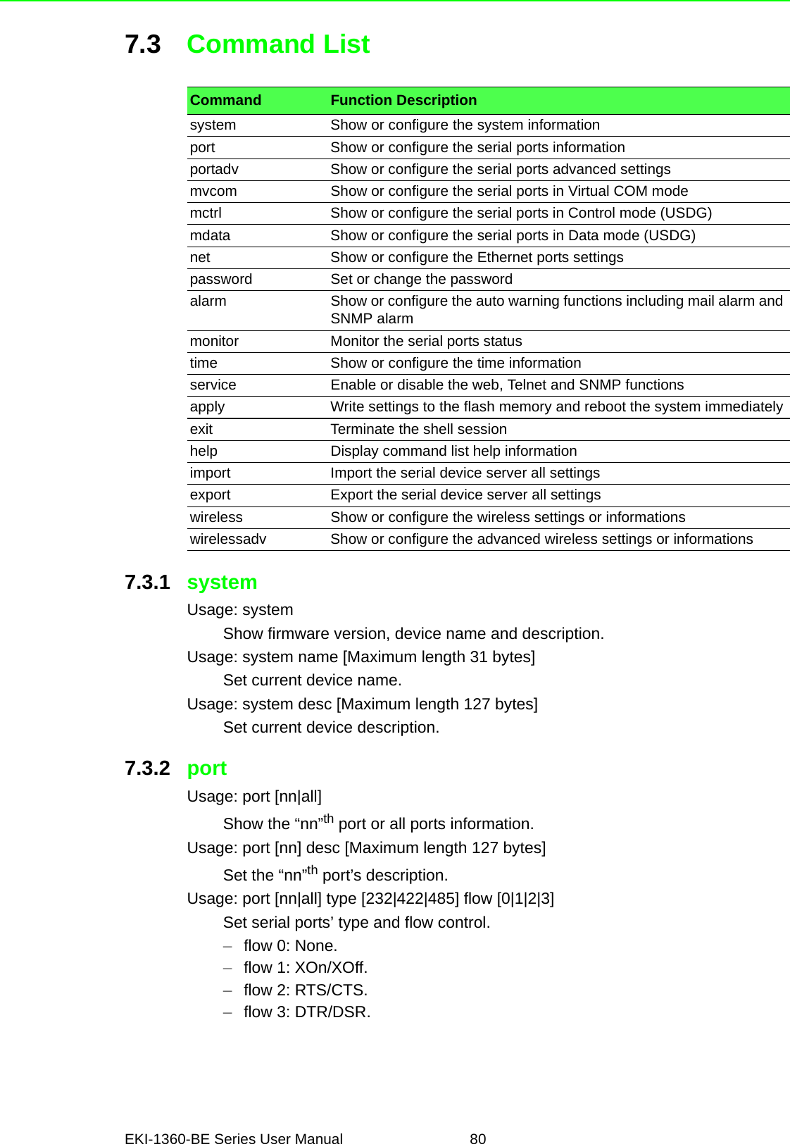 EKI-1360-BE Series User Manual 807.3 Command List7.3.1 systemUsage: systemShow firmware version, device name and description.Usage: system name [Maximum length 31 bytes]Set current device name.Usage: system desc [Maximum length 127 bytes]Set current device description.7.3.2 portUsage: port [nn|all]Show the “nn”th port or all ports information.Usage: port [nn] desc [Maximum length 127 bytes]Set the “nn”th port’s description.Usage: port [nn|all] type [232|422|485] flow [0|1|2|3]Set serial ports’ type and flow control.–flow 0: None.–flow 1: XOn/XOff.–flow 2: RTS/CTS.–flow 3: DTR/DSR.Command Function Descriptionsystem  Show or configure the system informationport Show or configure the serial ports informationportadv Show or configure the serial ports advanced settingsmvcom Show or configure the serial ports in Virtual COM modemctrl Show or configure the serial ports in Control mode (USDG)mdata Show or configure the serial ports in Data mode (USDG)net Show or configure the Ethernet ports settingspassword Set or change the passwordalarm Show or configure the auto warning functions including mail alarm and SNMP alarmmonitor Monitor the serial ports statustime Show or configure the time informationservice Enable or disable the web, Telnet and SNMP functionsapply Write settings to the flash memory and reboot the system immediatelyexit Terminate the shell sessionhelp Display command list help informationimport Import the serial device server all settingsexport Export the serial device server all settingswireless Show or configure the wireless settings or informationswirelessadv Show or configure the advanced wireless settings or informations