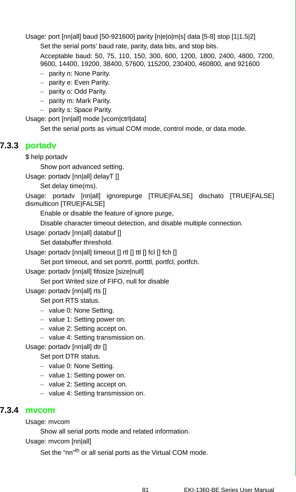 81 EKI-1360-BE Series User Manual Usage: port [nn|all] baud [50-921600] parity [n|e|o|m|s] data [5-8] stop [1|1.5|2]Set the serial ports’ baud rate, parity, data bits, and stop bits.Acceptable baud: 50, 75, 110, 150, 300, 600, 1200, 1800, 2400, 4800, 7200,9600, 14400, 19200, 38400, 57600, 115200, 230400, 460800, and 921600–parity n: None Parity.–parity e: Even Parity.–parity o: Odd Parity.–parity m: Mark Parity.–parity s: Space Parity.Usage: port [nn|all] mode [vcom|ctrl|data]Set the serial ports as virtual COM mode, control mode, or data mode.7.3.3 portadv$ help portadvShow port advanced setting.Usage: portadv [nn|all] delayT []Set delay time(ms).Usage: portadv [nn|all] ignorepurge [TRUE|FALSE] dischato [TRUE|FALSE]dismulticon [TRUE|FALSE]Enable or disable the feature of ignore purge,Disable character timeout detection, and disable multiple connection.Usage: portadv [nn|all] databuf []Set databuffer threshold.Usage: portadv [nn|all] timeout [] rtl [] ttl [] fcl [] fch []Set port timeout, and set portrtl, portttl, portfcl, portfch.Usage: portadv [nn|all] fifosize [size|null]Set port Writed size of FIFO, null for disableUsage: portadv [nn|all] rts []Set port RTS status.–value 0: None Setting.–value 1: Setting power on.–value 2: Setting accept on.–value 4: Setting transmission on.Usage: portadv [nn|all] dtr []Set port DTR status.–value 0: None Setting.–value 1: Setting power on.–value 2: Setting accept on.–value 4: Setting transmission on.7.3.4 mvcomUsage: mvcomShow all serial ports mode and related information.Usage: mvcom [nn|all]Set the “nn”th or all serial ports as the Virtual COM mode.