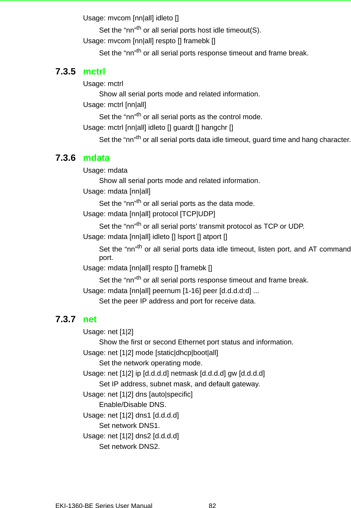 EKI-1360-BE Series User Manual 82Usage: mvcom [nn|all] idleto []Set the “nn”th or all serial ports host idle timeout(S).Usage: mvcom [nn|all] respto [] framebk []Set the “nn”th or all serial ports response timeout and frame break.7.3.5 mctrlUsage: mctrlShow all serial ports mode and related information.Usage: mctrl [nn|all]Set the “nn”th or all serial ports as the control mode.Usage: mctrl [nn|all] idleto [] guardt [] hangchr []Set the “nn”th or all serial ports data idle timeout, guard time and hang character.7.3.6 mdataUsage: mdataShow all serial ports mode and related information.Usage: mdata [nn|all]Set the “nn”th or all serial ports as the data mode.Usage: mdata [nn|all] protocol [TCP|UDP]Set the “nn”th or all serial ports’ transmit protocol as TCP or UDP.Usage: mdata [nn|all] idleto [] lsport [] atport []Set the “nn”th or all serial ports data idle timeout, listen port, and AT commandport.Usage: mdata [nn|all] respto [] framebk []Set the “nn”th or all serial ports response timeout and frame break.Usage: mdata [nn|all] peernum [1-16] peer [d.d.d.d:d] ...Set the peer IP address and port for receive data.7.3.7 netUsage: net [1|2]Show the first or second Ethernet port status and information.Usage: net [1|2] mode [static|dhcp|boot|all]Set the network operating mode.Usage: net [1|2] ip [d.d.d.d] netmask [d.d.d.d] gw [d.d.d.d]Set IP address, subnet mask, and default gateway.Usage: net [1|2] dns [auto|specific]Enable/Disable DNS.Usage: net [1|2] dns1 [d.d.d.d]Set network DNS1.Usage: net [1|2] dns2 [d.d.d.d]Set network DNS2.