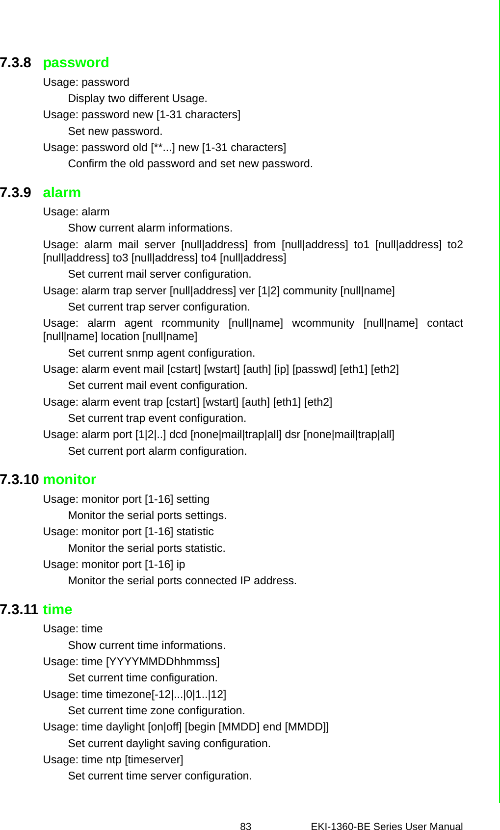 83 EKI-1360-BE Series User Manual 7.3.8 passwordUsage: passwordDisplay two different Usage.Usage: password new [1-31 characters]Set new password.Usage: password old [**...] new [1-31 characters]Confirm the old password and set new password.7.3.9 alarmUsage: alarmShow current alarm informations.Usage: alarm mail server [null|address] from [null|address] to1 [null|address] to2[null|address] to3 [null|address] to4 [null|address]Set current mail server configuration.Usage: alarm trap server [null|address] ver [1|2] community [null|name]Set current trap server configuration.Usage: alarm agent rcommunity [null|name] wcommunity [null|name] contact[null|name] location [null|name]Set current snmp agent configuration.Usage: alarm event mail [cstart] [wstart] [auth] [ip] [passwd] [eth1] [eth2]Set current mail event configuration.Usage: alarm event trap [cstart] [wstart] [auth] [eth1] [eth2]Set current trap event configuration.Usage: alarm port [1|2|..] dcd [none|mail|trap|all] dsr [none|mail|trap|all]Set current port alarm configuration.7.3.10 monitorUsage: monitor port [1-16] settingMonitor the serial ports settings.Usage: monitor port [1-16] statisticMonitor the serial ports statistic.Usage: monitor port [1-16] ipMonitor the serial ports connected IP address.7.3.11 timeUsage: timeShow current time informations.Usage: time [YYYYMMDDhhmmss]Set current time configuration.Usage: time timezone[-12|...|0|1..|12]Set current time zone configuration.Usage: time daylight [on|off] [begin [MMDD] end [MMDD]]Set current daylight saving configuration.Usage: time ntp [timeserver]Set current time server configuration.