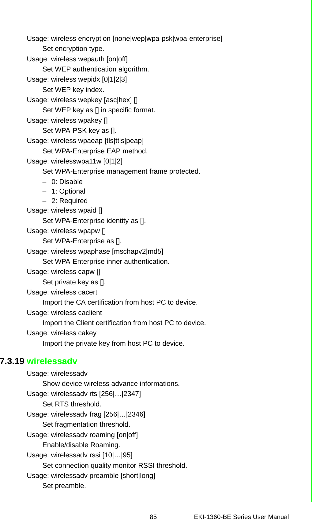 85 EKI-1360-BE Series User Manual Usage: wireless encryption [none|wep|wpa-psk|wpa-enterprise]Set encryption type.Usage: wireless wepauth [on|off]Set WEP authentication algorithm.Usage: wireless wepidx [0|1|2|3]Set WEP key index.Usage: wireless wepkey [asc|hex] []Set WEP key as [] in specific format.Usage: wireless wpakey []Set WPA-PSK key as [].Usage: wireless wpaeap [tls|ttls|peap]Set WPA-Enterprise EAP method.Usage: wirelesswpa11w [0|1|2]Set WPA-Enterprise management frame protected.–0: Disable–1: Optional–2: RequiredUsage: wireless wpaid []Set WPA-Enterprise identity as [].Usage: wireless wpapw []Set WPA-Enterprise as [].Usage: wireless wpaphase [mschapv2|md5]Set WPA-Enterprise inner authentication.Usage: wireless capw []Set private key as [].Usage: wireless cacertImport the CA certification from host PC to device.Usage: wireless caclientImport the Client certification from host PC to device.Usage: wireless cakeyImport the private key from host PC to device.7.3.19 wirelessadvUsage: wirelessadvShow device wireless advance informations.Usage: wirelessadv rts [256|…|2347]Set RTS threshold.Usage: wirelessadv frag [256|…|2346]Set fragmentation threshold.Usage: wirelessadv roaming [on|off]Enable/disable Roaming.Usage: wirelessadv rssi [10|…|95]Set connection quality monitor RSSI threshold.Usage: wirelessadv preamble [short|long]Set preamble.