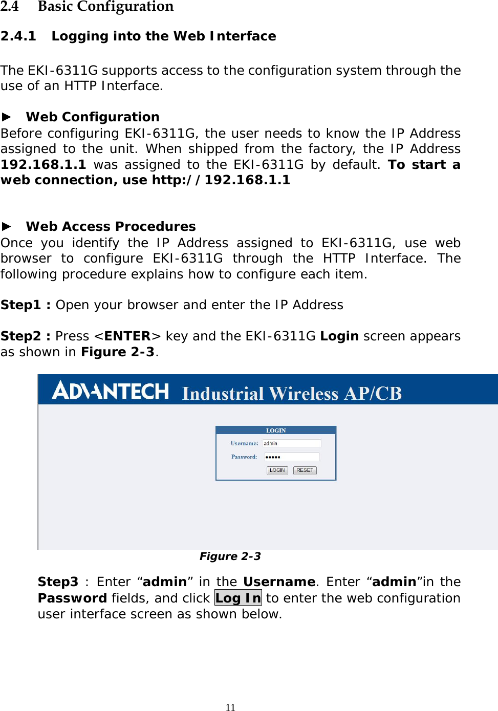                   2.4 Basic Configuration 2.4.1 Logging into the Web Interface  The EKI-6311G supports access to the configuration system through the use of an HTTP Interface.  ►  Web Configuration Before configuring EKI-6311G, the user needs to know the IP Address assigned to the unit. When shipped from the factory, the IP Address 192.168.1.1 was assigned to the EKI-6311G by default. To start a web connection, use http://192.168.1.1   ►  Web Access Procedures Once you identify the IP Address assigned to EKI-6311G, use web browser to configure EKI-6311G through the HTTP Interface. The following procedure explains how to configure each item.  Step1 : Open your browser and enter the IP Address  Step2 : Press &lt;ENTER&gt; key and the EKI-6311G Login screen appears as shown in Figure 2-3.   Figure 2-3  Step3 : Enter “admin” in the Username. Enter “admin”in the Password fields, and click Log In to enter the web configuration user interface screen as shown below.   11 