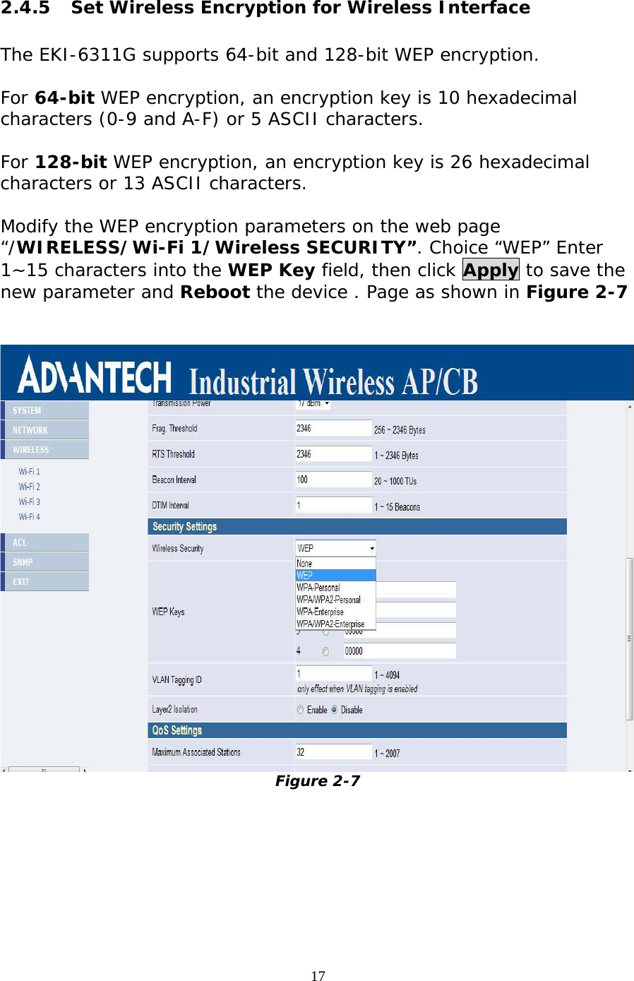                   2.4.5  Set Wireless Encryption for Wireless Interface  The EKI-6311G supports 64-bit and 128-bit WEP encryption.  For 64-bit WEP encryption, an encryption key is 10 hexadecimal characters (0-9 and A-F) or 5 ASCII characters.  For 128-bit WEP encryption, an encryption key is 26 hexadecimal characters or 13 ASCII characters.  Modify the WEP encryption parameters on the web page “/WIRELESS/Wi-Fi 1/Wireless SECURITY”. Choice “WEP” Enter 1~15 characters into the WEP Key field, then click Apply to save the new parameter and Reboot the device . Page as shown in Figure 2-7    Figure 2-7   17 