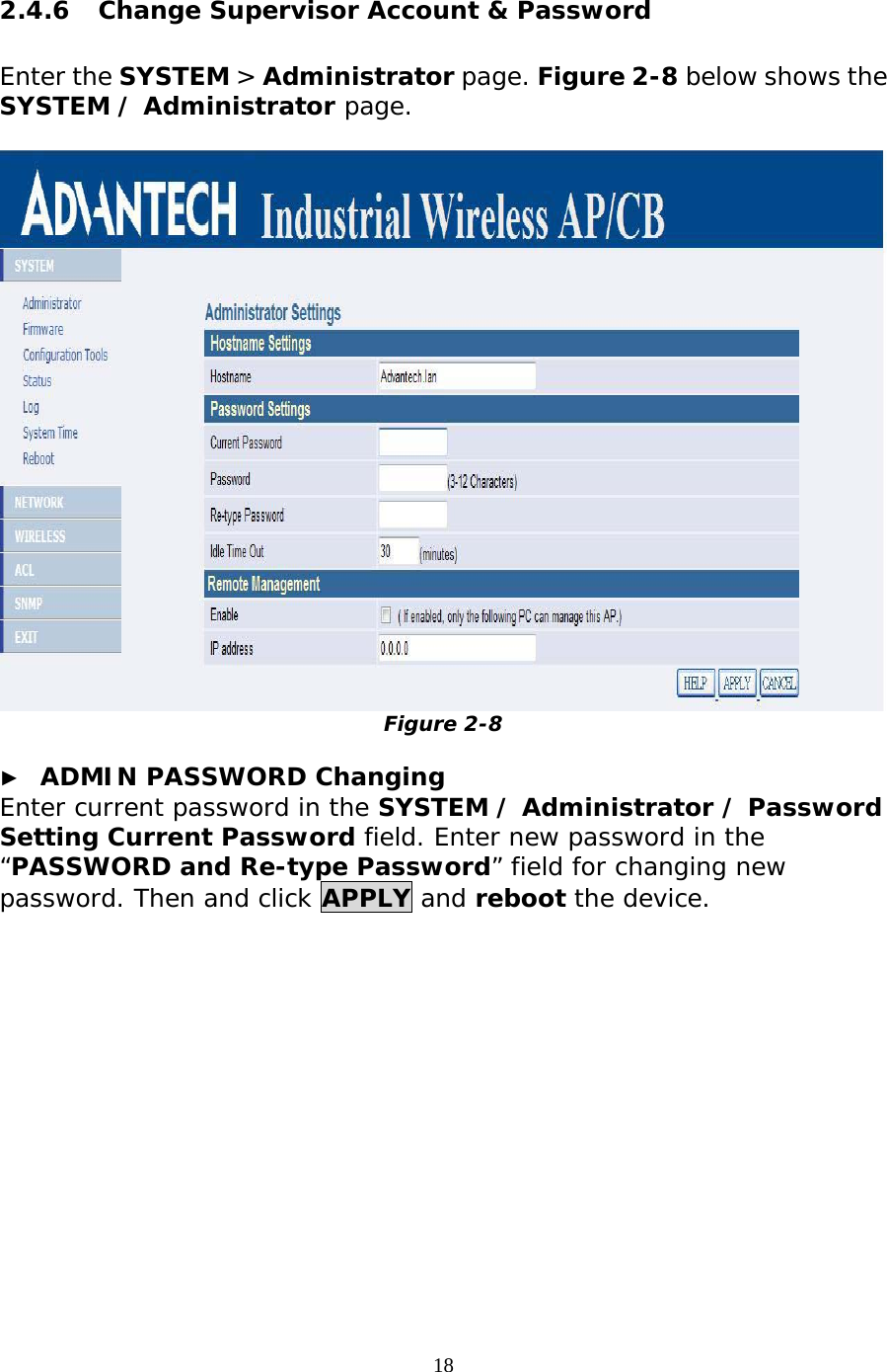                   2.4.6  Change Supervisor Account &amp; Password  Enter the SYSTEM &gt; Administrator page. Figure 2-8 below shows the SYSTEM / Administrator page.   Figure 2-8  ►  ADMIN PASSWORD Changing Enter current password in the SYSTEM / Administrator / Password Setting Current Password field. Enter new password in the “PASSWORD and Re-type Password” field for changing new password. Then and click APPLY and reboot the device.   18 