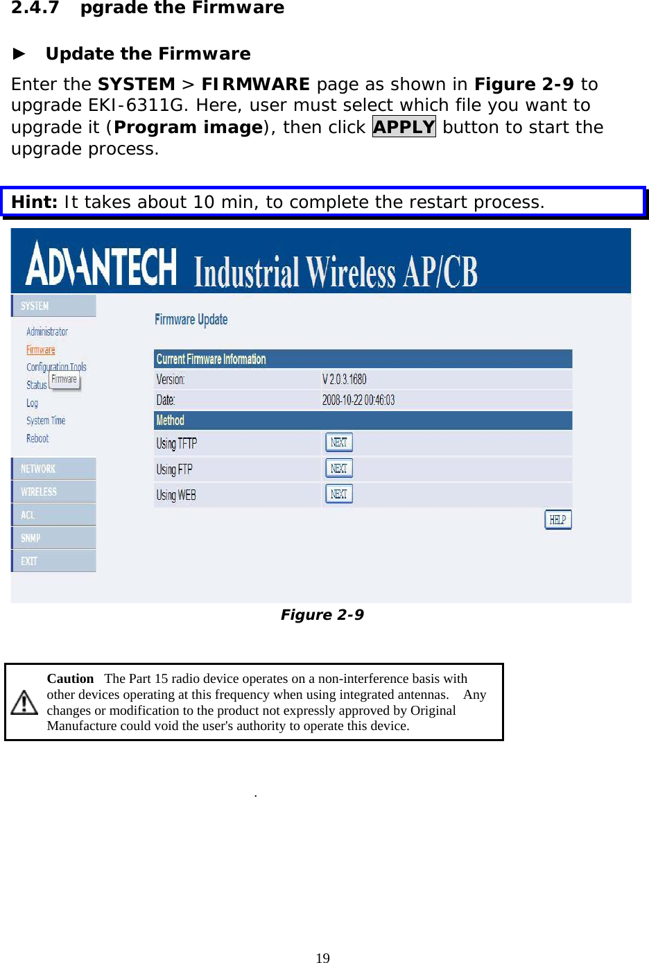                   2.4.7  pgrade the Firmware  ►  Update the Firmware Enter the SYSTEM &gt; FIRMWARE page as shown in Figure 2-9 to upgrade EKI-6311G. Here, user must select which file you want to upgrade it (Program image), then click APPLY button to start the upgrade process.   Hint: It takes about 10 min, to complete the restart process.  Figure 2-9    Caution   The Part 15 radio device operates on a non-interference basis with other devices operating at this frequency when using integrated antennas.    Any changes or modification to the product not expressly approved by Original Manufacture could void the user&apos;s authority to operate this device.   .   19 